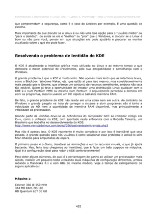 Entendendo e Dominando o Linux 5ed. - Carlos E. Morimoto - http://www.guiadohardware.net

que comprometam a segurança, como é o caso do Lindows por exemplo. É uma questão de
escolha.

Mais importante do que discutir se o Linux é ou não uma boa opção para o "usuário médio" ou
"para o desktop", ou ainda se ele é "melhor" ou "pior" que o Windows, é discutir se o Linux é
bom ou não para você, pensar em que situações ele pode ajudá-lo e procurar se manter
atualizado sobre o que ele pode fazer.




Resolvendo o problema de lentidão do KDE

O KDE é atualmente a interface gráfica mais utilizada no Linux e ao mesmo tempo a que
demostra o maior potencial de crescimento, pela sua amigabilidade e semelhança com o
Windows.

O grande problema é que o KDE é muito lento. Não apenas mais lento que as interfaces leves,
como o Blackbox. Windows Maker, etc. que estão aí para isso mesmo, mas consideravelmente
mais pesado que o Gnome, que oferece um conjunto de recursos semelhante, embora não seja
tão estável. Quem já teve a oportunidade de instalar uma distribuição Linux qualquer com o
KDE 2.x num Pentium MMX ou mesmo num Pentium II seguramente percebeu a demora em
abrir os programas, mesmo usando um HD rápido e bastante memória RAM.

De fato, o grande problema do KDE não reside em uma coisa nem em outra. Ao contrário do
Windows o grande gargalo na hora de carregar o sistema e abrir programas não é tanto a
velocidade do HD nem a quantidade de memória RAM disponível, mas principalmente a
velocidade do processador.

Grande parte da lentidão deve-se às deficiências do compilador GCC ao compilar código em
C++, como o utilizado no KDE, com apontado nesta entrevista com o Roberto Teixeira, um
Brasileiro que trabalha no desenvolvimento do KDE:
http://www.revistadolinux.com.br/ed/026/assinantes/entrevista.php3

Mas não é apenas isso. O KDE realmente é muito complexo e por isso é inevitável que seja
pesado. A grande questão para nós usuários é como solucionar esse problema e utilizá-lo sem
ficar olhando para ampulhetas de espera.

O primeiro passo é o óbvio, desativar as animações e outros recursos visuais, o que já ajuda
bastante. Mas, feito isso chegamos ao inevitável, que é fazer um belo upgrade na máquina.
Qual é a configuração ideal para rodar o KDE confortavelmente?

Para obter alguns números, de qual é a percentagem de ganho ao utilizar um processador mais
rápido, realizei um pequeno teste utilizando duas máquinas de configuração diferentes, ambas
rodando o Mandrake 8.1 e com HDs do mesmo modelo. Veja o tempo de carregamento de
alguns aplicativos:



Máquina 1:

Celeron 366 @ 550 MHz
384 MB RAM, PC-100
HD Quantum LCT 30 GB




                                            452
 