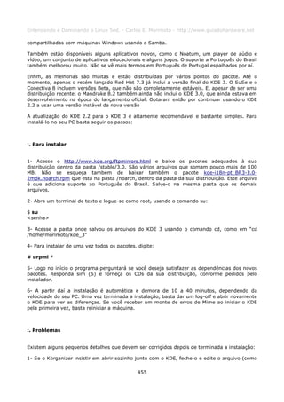 Entendendo e Dominando o Linux 5ed. - Carlos E. Morimoto - http://www.guiadohardware.net

compartilhadas com máquinas Windows usando o Samba.

Também estão disponíveis alguns aplicativos novos, como o Noatum, um player de aúdio e
vídeo, um conjunto de aplicativos educacionais e alguns jogos. O suporte a Português do Brasil
também melhorou muito. Não se vê mais termos em Português de Portugal espalhados por aí.

Enfim, as melhorias são muitas e estão distribuídas por vários pontos do pacote. Até o
momento, apenas o recém lançado Red Hat 7.3 já inclui a versão final do KDE 3. O SuSe e o
Conectiva 8 incluem versões Beta, que não são completamente estáveis. E, apesar de ser uma
distribuição recente, o Mandrake 8.2 também ainda não inclui o KDE 3.0, que ainda estava em
desenvolvimento na época do lançamento oficial. Optaram então por continuar usando o KDE
2.2 a usar uma versão instável da nova versão

A atualização do KDE 2.2 para o KDE 3 é altamente recomendável e bastante simples. Para
instalá-lo no seu PC basta seguir os passos:



:. Para instalar


1- Acesse o http://www.kde.org/ftpmirrors.html e baixe os pacotes adequados à sua
distribuição dentro da pasta /stable/3.0. São vários arquivos que somam pouco mais de 100
MB. Não se esqueça também de baixar também o pacote kde-i18n-pt_BR3-3.0-
2mdk.noarch.rpm que está na pasta /noarch, dentro da pasta da sua distribuição. Este arquivo
é que adiciona suporte ao Português do Brasil. Salve-o na mesma pasta que os demais
arquivos.

2- Abra um terminal de texto e logue-se como root, usando o comando su:

$ su
<senha>

3- Acesse a pasta onde salvou os arquivos do KDE 3 usando o comando cd, como em “cd
/home/morimoto/kde_3”

4- Para instalar de uma vez todos os pacotes, digite:

# urpmi *

5- Logo no início o programa perguntará se você deseja satisfazer as dependências dos novos
pacotes. Responda sim (S) e forneça os CDs da sua distribuição, conforme pedidos pelo
instalador.

6- A partir daí a instalação é automática e demora de 10 a 40 minutos, dependendo da
velocidade do seu PC. Uma vez terminada a instalação, basta dar um log-off e abrir novamente
o KDE para ver as diferenças. Se você receber um monte de erros de Mime ao iniciar o KDE
pela primeira vez, basta reiniciar a máquina.



:. Problemas


Existem alguns pequenos detalhes que devem ser corrigidos depois de terminada a instalação:

1- Se o Korganizer insistir em abrir sozinho junto com o KDE, feche-o e edite o arquivo (como

                                              455
 