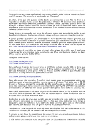 Entendendo e Dominando o Linux 5ed. - Carlos E. Morimoto - http://www.guiadohardware.net

Como acho que vc e mais atualizado do que eu sem dúvida, o que pode se esperar no futuro
dos S.O. para os PCs, ou melhor o que instalar nos PCs novos?

Oi Ailton. Creio que esta questão existe desde que começamos a usar PCs no Brasil e a
resposta não mudou muito. Apesar das proteções, o Windows XP continua sendo pirateado,
assim como as versões anteriores, geralmente usando a versão Corporate, que não precisa de
ativação. O Brasil continua com um índice de mais de 50% de softwares piratas entre as
empresas e quase 80% entre os usuários domésticos. É um número altíssimo mesmo entre os
países de terceiro mundo.

Apesar disso, a preocupação com o uso de softwares piratas está aumentando rápido, graças
às ações intimidatórias de algumas entidades e deve continuar crescendo nos próximos anos.

A grande questão é que temos uma oferta cada vez maior de softwares livres ou gratuítos, que
podem tranqüilamente substituir os pacotes comerciais que costumamos utilizar. E eu não
estou falando apenas do Linux, existem excelentes softwares gratuítos mesmo para Windows.
Eu falei sobre isto a pouco tempo no meu artigo “Software Pirata e ABES” que você pode ler
aqui: http://www.guiadohardware.net/artigos/174-software_pirata.asp

Entre as suítes de escritório, as duas principais alternativas são o 602, que é ideal para
iniciantes por ter uma interface muito semelhante à do Office e ser bastante intuitivo e o Open
Office, a versão gratuíta do Star Office.

Você pode baixa-los em:

http://www.software602.com/
http://www.openoffice.org/

Como software de edição de imagem temos o 602.Photo, incluído na suíte 602 e o Gimp, que
continua continua ganhando novos recursos. O Gimp substitui tranqüilamente o Photoshop
para uso doméstico, a única grande falha é a falta de suporte a CMYK, o que dificulta o uso
profissional. O Gimp for Windows pode ser baixado em:

http://www.gimp.org/~tml/gimp/win32/

Estes são apenas três exemplos. É possível cobrir quase todas as necessidades básicas dos
usuários usando programas gratuítos, mesmo usando o Windows. Você pode usar o EZ-CD
Creator ou Nero que acompanha o gravador de CDs, os softwares que costumam vir no CD da
placa mãe e assim por diante. Existem excelentes clientes de FTP, IRC e MP3 Players gratuítos,
o Netscape traz um editor de html básico, que serve bem para o maior parte dos usuários, etc.

Neste caso, mesmo usando softwares originais você gastaria apenas os 200 e poucos reais de
uma cópia OEM do Windows XP. Você pode até mesmo comprar cópias de segunda mão do
Windows, outra opção perfeitamente legal.

Existe claro a opção do Linux, que também está se tornando uma opção cada vez mais forte
aos softwares comprados ou pirateados. Não é à toa que estou dedicando tanto tempo a
pesquisar e escrever matérias e livros sobre ele. Cada vez mais gente está se interessando
pelo sistema, com destaque para um grande número de usuários domésticos.

Obviamente o Linux não pode ser usado em todas as situações, mas para quem vende PCs ou
trabalha com manutenção, ele apresenta várias vantagens importantes:

A primeira e mais óbvia é a possibilidade de vender PCs com uma grande quantidade de bons
softwares sem gastar uma fortuna nem incorrer em pirataria.

O KDE oferece uma interface muito amigável e com um visual bastante customizável e suporte

                                             457
 