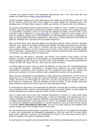 Entendendo e Dominando o Linux 5ed. - Carlos E. Morimoto - http://www.guiadohardware.net

a temas, que podem torná-lo mais elaborado graficamente que o XP. Você pode dar uma
olhada nos disponíveis no http://www.kde-look.org

O KDE é bastante pesado, por isso é ideal apenas para máquinas de 600 MHz ou mais com 256
MB de memória. Para PCs mais lentos existem as várias opções de interfaces leves, com
destaque para o Window Maker e para o IceWM, que oferece um visual similar ao do Windows.

O suporte a multimídia também já está maduro com o XMMS e o Xine. O XMMS é um clone do
Winamp, capaz de reproduzir praticamente qualquer formato de áudio com a ajuda dos plug-
ins necessários, enquanto o Xine se encarrega da exibição de vídeos, inclusive DVD e Divx
(usando o plug-in disponível no www.divx.com). O suporte a placas de som também não é
mais um problema, placas como a Sound Blaster Live! São detectadas durante a instalação em
todas as distribuições atualmente disponíveis e até mesmo o áudio onboard da ECS K7S5A já
pode ser instalado com a ajuda de um dos howtos disponíveis.

Além do Gimp temos mais algumas opções de programas gráficos, como o Kontour (desenho
vetorial) e um conjunto de outros editores mais simples. Na área de aplicativos de escritório
temos o Open Office, o Star Office e o KOffice, que tem uma interface muito simples, ideal
para usuários iniciantes e um bom conjunto de recursos. Temos ainda mais algumas opções
como o Gnumeric, considerada por muitos a melhor planilha disponível para Linux atualmente
e o Abiword, uma opção de editor de textos leve.

Como cliente de mail temos o Evolution, que oferece uma interface muito similar à do MS
Outlook, incluindo a agenda de compromissos e a compatibilidade com o MS Exchange, com
claro a vantagem de ser imune aos vírus de e-mail. Existe também uma grande quantidade de
clientes de ICQ, IRC, News, FTP etc., além claro de vários servidores.

A conectividade em rede é mais um ponto de destaque. É muito fácil criar compartilhamentos
com máquinas Windows, compartilhar a conexão entre máquinas de várias plataformas,
compartilhar impressoras, criar servidores de FTP domésticos (que podem ser usados para
backup por exemplo), ou mesmo públicos, para compartilhar arquivos com os conhecidos.

Outro recurso interessante é possibilidade de rodar aplicativos remotamente via SSH entre as
máquinas Linux e via VNC no caso das máquinas Windows. Você pode até mesmo usar um PC
antigo, até mesmo um 486 ligado em rede com o seu PC principal para ter acesso a todos os
seus arquivos e programas, como já expliquei em outros artigos. É uma solução ideal para
quem precisa de mais de um PC em casa, mas não pode gastar muito.

A combinação da segurança e da quantidade de softwares incluídos são um atrativo importante
para conquistar muitos usuários, principalmente por que você pode oferecer as duas opções de
sistema operacional ou ainda a opção de manter os dois em dual boot.

Como a maior parte dos drivers são incluídos diretamente no kernel e a maior parte deles
ficam disponíveis por default nas distribuições, existe uma facilidade muito grande em usar a
mesma instalação em vários sistemas diferentes, reconfigurando apenas a placa de vídeo, som
e modem (caso diferentes). Você pode diminuir muito o seu trabalho criando uma imagem de
um sistema já instalado e personalizado e ir apenas copiando-a para os micros novos, usando
o comando “dd if=/dev/hda of=/dev/hdb”, que faz uma cópia exata do HD instalado como
primary master para o HD instalado como primary slave.

No caso do Mandrake existe também a opção de criar um disquete com as opções de instalação
e usá-lo para automatizar as instalações subseqüentes. Com isto você não vai mais perder
duas horas instalando o sistema e os programas em cada PC. Em meia hora você já terá o
sistema instalado, com todos os softwares usados.

Se você adotar um esquema de particionamento com partições separadas para os arquivos dos


                                            458
 