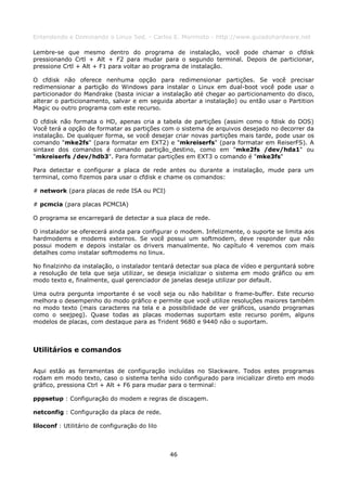 Entendendo e Dominando o Linux 5ed. - Carlos E. Morimoto - http://www.guiadohardware.net

Lembre-se que mesmo dentro do programa de instalação, você pode chamar o cfdisk
pressionando Crtl + Alt + F2 para mudar para o segundo terminal. Depois de particionar,
pressione Crtl + Alt + F1 para voltar ao programa de instalação.

O cfdisk não oferece nenhuma opção para redimensionar partições. Se você precisar
redimensionar a partição do Windows para instalar o Linux em dual-boot você pode usar o
particionador do Mandrake (basta iniciar a instalação até chegar ao particionamento do disco,
alterar o particionamento, salvar e em seguida abortar a instalação) ou então usar o Partition
Magic ou outro programa com este recurso.

O cfdisk não formata o HD, apenas cria a tabela de partições (assim como o fdisk do DOS)
Você terá a opção de formatar as partições com o sistema de arquivos desejado no decorrer da
instalação. De qualquer forma, se você desejar criar novas partições mais tarde, pode usar os
comando "mke2fs" (para formatar em EXT2) e "mkreiserfs" (para formatar em ReiserFS). A
sintaxe dos comandos é comando partição_destino, como em "mke2fs /dev/hda1" ou
"mkreiserfs /dev/hdb3". Para formatar partições em EXT3 o comando é "mke3fs"

Para detectar e configurar a placa de rede antes ou durante a instalação, mude para um
terminal, como fizemos para usar o cfdisk e chame os comandos:

# network (para placas de rede ISA ou PCI)

# pcmcia (para placas PCMCIA)

O programa se encarregará de detectar a sua placa de rede.

O instalador se oferecerá ainda para configurar o modem. Infelizmente, o suporte se limita aos
hardmodems e modems externos. Se você possui um softmodem, deve responder que não
possui modem e depois instalar os drivers manualmente. No capítulo 4 veremos com mais
detalhes como instalar softmodems no linux.

No finalzinho da instalação, o instalador tentará detectar sua placa de vídeo e perguntará sobre
a resolução de tela que seja utilizar, se deseja inicializar o sistema em modo gráfico ou em
modo texto e, finalmente, qual gerenciador de janelas deseja utilizar por default.

Uma outra pergunta importante é se você seja ou não habilitar o frame-buffer. Este recurso
melhora o desempenho do modo gráfico e permite que você utilize resoluções maiores também
no modo texto (mais caracteres na tela e a possibilidade de ver gráficos, usando programas
como o seejpeg). Quase todas as placas modernas suportam este recurso porém, alguns
modelos de placas, com destaque para as Trident 9680 e 9440 não o suportam.



Utilitários e comandos

Aqui estão as ferramentas de configuração incluídas no Slackware. Todos estes programas
rodam em modo texto, caso o sistema tenha sido configurado para inicializar direto em modo
gráfico, pressiona Ctrl + Alt + F6 para mudar para o terminal:

pppsetup : Configuração do modem e regras de discagem.

netconfig : Configuração da placa de rede.

liloconf : Utilitário de configuração do lilo



                                                46
 