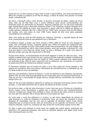 Entendendo e Dominando o Linux 5ed. - Carlos E. Morimoto - http://www.guiadohardware.net

Coréia por ter um bom suporte à língua local e trazer o HanconOffice, uma suíte semelhante ao
Office em funções e sucessora do Ah Rae ah Hangul, o Editor de textos mais popular na Coréia
desde a década de 80.

Na China a Microsoft sofreu outra derrota. O governo municipal de Beijin, capital da China
optou pelo uso do Red Flag Linux e outros softwares open source comercializados por
empresas locais em detrimento do Windows. Segundo publicado por um site local (traduzido
pelo vanshardware.com) a Microsoft pretendia vender 5 mil máquinas, rodando Windows XP e
Office XP por 50 milhões de Yuans, que equivalem a pouco mais de 6 milhões de dólares, ou
vender apenas o software (Win XP + Office XP) por 3.500 Yuans, ou pouco mais de 420 dólares
por licença, com uma conta de mais 1999 Yuans depois de dois anos pelos upgrades
(mandatários) nos softwares.

Seria uma conta de mais de 650 dólares por máquina, incluindo o upgrade depois de dois
anos, provavelmente mais do que gastariam com o Hardware.

A prefeitura chegou a propor que fosse incluído o Office 2000 em troca de uma redução do
custo, mas a Microsoft recusou, propondo apenas que o Office XP poderia ser substituído pelo
2000, mas sem redução no preço. Esta política existe internacionalmente. Se você desejar usar
um software Microsoft que não é mais comercializado, como por exemplo o Windows 95, você
teria que adquirir uma cópia da versão atual, no caso o Windows XP e pedir uma cópia do
software antigo. Isso vale até mesmo para o MS-DOS.

Poucas horas depois, os representantes da Microsoft pegaram o avião de volta pra casa... Esta
decisão é apenas mais uma amostra de que o governo Chinês pretende combater a pirataria de
softwares (uma das exigências para ser aceito na OMC) usando software livre, desenvolvido
por empresas locais. Mais do que a economia com os softwares, isto representa um incentivo
ao desenvolvimento da indústria de software nacional.

É importante ressaltar que em ambos os casos o Linux será usado em micros desktop e não
apenas em servidores. Será uma chance interessante de acompanharmos a viabilidade do uso
em larga escala do Linux em desktops.

Segundo uma estatística recente do Gartner, o custo do Hardware e dos softwares representam
apenas 15% do custo total de propriedade de um computador para as empresas Americanas. O
resto se vai com a manutenção da equipe técnica, energia elétrica, treinamento dos usuários,
espaço físico, etc.

Pode ser até que esta estatística realmente se aplique às empresas Americanas (tenho minhas
dúvidas...), mas definitivamente não se aplica aos países do terceiro mundo.

Em primeiro lugar, a mão de obra Americana é muito mais cara que a Chinesa ou a Brasileira.
Outros custos, como treinamento e gastos com a equipe técnica são consequentemente
menores. O gasto com espaço físico também é menor na maioria dos casos, já que os alugueis
por aqui são mais baratos. Até a energia elétrica é mais barata por aqui.

Por outro lado, o custo dos softwares é o mesmo, ou até maior, dependendo da política de
cada empresa e o custo do hardware é novamente maior por causa dos impostos e outras
despesas de importação. Isso faz com que os upgrades de hardware sejam muito menos
freqüentes que no primeiro mundo. Para um Americano ou um Japonês, um Pentium II é uma
máquina obsoleta, quase lixo, enquanto por aqui ainda tem muita gente usando micros 486.

Ou seja, o gasto com software é muito maior em relação aos outros gastos, sobretudo nos
governos e em pequenas empresas. Isto torna os softwares abertos uma opção ainda muito
mais interessante que nos EUA.



                                            460
 