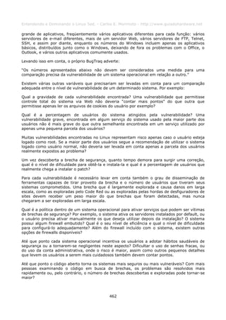 Entendendo e Dominando o Linux 5ed. - Carlos E. Morimoto - http://www.guiadohardware.net

grande de aplicativos, freqüentemente vários aplicativos diferentes para cada função: vários
servidores de e-mail diferentes, mais de um servidor Web, vários servidores de FTP, Telnet,
SSH, e assim por diante, enquanto os números do Windows incluem apenas os aplicativos
básicos, distribuídos junto como o Windows, deixando de fora os problemas com o Office, o
Outlook, e vários outros aplicativos comumente usados.

Levando isso em conta, o próprio BugTraq adverte:

“Os números apresentados abaixo não devem ser considerados uma medida para uma
comparação precisa da vulnerabilidade de um sistema operacional em relação a outro.”

Existem várias outras variáveis que precisariam ser levadas em conta para um comparação
adequada entre o nível de vulnerabilidade de um determinado sistema. Por exemplo:

Qual a gravidade de cada vulnerabilidade encontrada? Uma vulnerabilidade que permitisse
controle total do sistema via Web não deveria “contar mais pontos” do que outra que
permitisse apenas ler os arquivos de cookies do usuário por exemplo?

Qual é a percentagem de usuários do sistema atingidos pela vulnerabilidade? Uma
vulnerabilidade grave, encontrada em algum serviço do sistema usado pela maior parte dos
usuários não é mais grave do que outra semelhante encontrada em um serviço utilizado por
apenas uma pequena parcela dos usuários?

Muitas vulnerabilidades encontradas no Linux representam risco apenas caso o usuário esteja
logado como root. Se a maior parte dos usuários segue a recomendação de utilizar o sistema
logado como usuário normal, não deveria ser levada em conta apenas a parcela dos usuários
realmente expostos ao problema?

Um vez descoberta a brecha de segurança, quanto tempo demora para surgir uma correção,
qual é o nível de dificuldade para obtê-la e instala-la e qual é a percentagem de usuários que
realmente chega a instalar o patch?

Para cada vulnerabilidade é necessário levar em conta também o grau de disseminação de
ferramentas capazes de tirar proveito da brecha e o número de usuários que tiveram seus
sistemas comprometidos. Uma brecha que é largamente explorada e causa danos em larga
escala, como as exploradas pelo Code Red ou as exploradas pelas hordas de desfiguradores de
sites devem receber um peso maior do que brechas que foram detectadas, mas nunca
chegaram a ser exploradas em larga escala.

Qual é a política dentro de um sistema operacional para ativar serviços que podem ser vítimas
de brechas de segurança? Por exemplo, o sistema ativa os servidores instalados por default, ou
o usuário precisa ativar manualmente os que deseja utilizar depois da instalação? O sistema
possui algum firewall embutido? Qual é o seu nível de eficiência e qual o nível de dificuldade
para configurá-lo adequadamente? Além do firewall incluído com o sistema, existem outras
opções de firewalls disponíveis?

Até que ponto cada sistema operacional incentiva os usuários a adotar hábitos saudáveis de
segurança ou a tornarem-se negligentes neste aspecto? Dificultar o uso de senhas fracas, ou
do uso da conta administrativa, onde o risco é maior, assim como outros pequenos detalhes
que levem os usuários a serem mais cuidadosos também devem contar pontos.

Até que ponto o código aberto torna os sistemas mais seguros ou mais vulneráveis? Com mais
pessoas examinando o código em busca de brechas, os problemas são resolvidos mais
rapidamente ou, pelo contrário, o número de brechas descobertas e exploradas pode tornar-se
maior?



                                             462
 