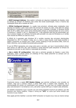 Entendendo e Dominando o Linux 5ed. - Carlos E. Morimoto - http://www.guiadohardware.net




:. DHCP Assinged Address: Esta opção é utilizada por algumas instalações do Speedy, onde
os clientes já utilizam IP dinâmico mas ainda não existe autenticação. Inclui a maioria das
instalações feitas até a metade de 2001.

:. PPPoE Configured Internet: A a opção mais provável, utilizada pelas instalações mais
recentes do Speedy e pela maior parte dos serviços de acesso via cabo, onde além de utilizar
IP dinâmico é necessário autenticar-se cada vez que a conexão é ativada. O Windows 95/98
além do NT e 2000, assim como várias distribuições antigas ou desatualizadas do Linux (como
o Conectiva 7, Debian 2, RH 7.1, Mandrake 8.0...) não suportam este tipo de autenticação, por
isso é preciso instalar um software fornecido pelo provedor (no caso do Windows) ou a versão
mais recente do PPPoE (no caso do Linux).

O PPPoE já é suportado pelo Windows XP e versões recentes das principais distribuições
(Mandrake 8.1, RH 7.2, Debian 3 beta, etc.) e, claro o nosso Coyote, onde basta escolher a
opção e preencher os campos com o login, senha, endereço IP dos servidores DNS, nome do
Host e Domínio, com os dados fornecidos pelo provedor.

O uso do PPPoE representa uma carga extra para o servidor, por isso é recomendável utilizar
pelo menos um 486 DX-2 66, caso contrário a carga adicional pode prejudicar os tempos de
resposta do servidor ou até mesmo a velocidade da conexão.

:. Use a static IP configuration: Vale para a primeira geração do Speedy e para links
dedicados, onde o cliente utiliza um endereço IP fixo. Basta preencher os campos com os
dados fornecidos pelo provedor.




Finalmente temos a opção PPP Modem Dialup, que permite configurar uma conexão via
modem. Veja que é preciso indicar a porta COM onde o modem está instalado, daí a
recomendação de utilizar um hardmodem com jumpers. Se você tiver um modem plug-and-
play você precisará ir na tentativa e erro, até achar a porta COM que o modem está utilizando.

Um detalhe importante é que o Coyote usa uma string bastante incomum por default, que não
funciona com vários modems. Troque a string por “ATZ” ou outra que tenha certeza que
funcione no seu modem.

Esta opção permite habilitar o servidor DHCP embutido no Coyote Linux mas ao mesmo tempo


                                             467
 