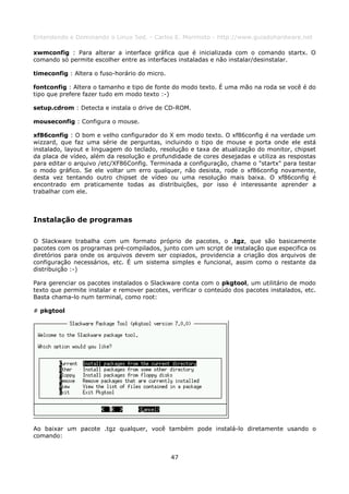 Entendendo e Dominando o Linux 5ed. - Carlos E. Morimoto - http://www.guiadohardware.net

xwmconfig : Para alterar a interface gráfica que é inicializada com o comando startx. O
comando só permite escolher entre as interfaces instaladas e não instalar/desinstalar.

timeconfig : Altera o fuso-horário do micro.

fontconfig : Altera o tamanho e tipo de fonte do modo texto. É uma mão na roda se você é do
tipo que prefere fazer tudo em modo texto :-)

setup.cdrom : Detecta e instala o drive de CD-ROM.

mouseconfig : Configura o mouse.

xf86config : O bom e velho configurador do X em modo texto. O xf86config é na verdade um
wizzard, que faz uma série de perguntas, incluindo o tipo de mouse e porta onde ele está
instalado, layout e linguagem do teclado, resolução e taxa de atualização do monitor, chipset
da placa de vídeo, além da resolução e profundidade de cores desejadas e utiliza as respostas
para editar o arquivo /etc/XF86Config. Terminada a configuração, chame o "startx" para testar
o modo gráfico. Se ele voltar um erro qualquer, não desista, rode o xf86config novamente,
desta vez tentando outro chipset de vídeo ou uma resolução mais baixa. O xf86config é
encontrado em praticamente todas as distribuições, por isso é interessante aprender a
trabalhar com ele.



Instalação de programas

O Slackware trabalha com um formato próprio de pacotes, o .tgz, que são basicamente
pacotes com os programas pré-compilados, junto com um script de instalação que especifica os
diretórios para onde os arquivos devem ser copiados, providencia a criação dos arquivos de
configuração necessários, etc. É um sistema simples e funcional, assim como o restante da
distribuição :-)

Para gerenciar os pacotes instalados o Slackware conta com o pkgtool, um utilitário de modo
texto que permite instalar e remover pacotes, verificar o conteúdo dos pacotes instalados, etc.
Basta chama-lo num terminal, como root:

# pkgtool




Ao baixar um pacote .tgz qualquer, você também pode instalá-lo diretamente usando o
comando:


                                               47
 
