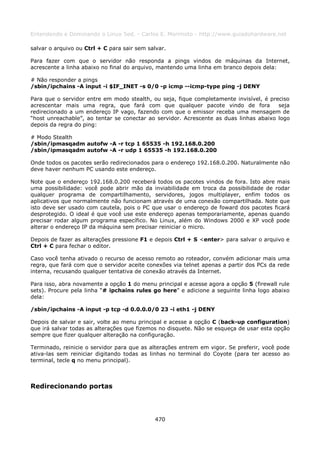 Entendendo e Dominando o Linux 5ed. - Carlos E. Morimoto - http://www.guiadohardware.net

salvar o arquivo ou Ctrl + C para sair sem salvar.

Para fazer com que o servidor não responda a pings vindos de máquinas da Internet,
acrescente a linha abaixo no final do arquivo, mantendo uma linha em branco depois dela:

# Não responder a pings
/sbin/ipchains -A input -i $IF_INET -s 0/0 -p icmp --icmp-type ping -j DENY

Para que o servidor entre em modo stealth, ou seja, fique completamente invisível, é preciso
acrescentar mais uma regra, que fará com que qualquer pacote vindo de fora              seja
redirecionado a um endereço IP vago, fazendo com que o emissor receba uma mensagem de
“host unreachable”, ao tentar se conectar ao servidor. Acrescente as duas linhas abaixo logo
depois da regra do ping:

# Modo Stealth
/sbin/ipmasqadm autofw -A -r tcp 1 65535 -h 192.168.0.200
/sbin/ipmasqadm autofw -A -r udp 1 65535 -h 192.168.0.200

Onde todos os pacotes serão redirecionados para o endereço 192.168.0.200. Naturalmente não
deve haver nenhum PC usando este endereço.

Note que o endereço 192.168.0.200 receberá todos os pacotes vindos de fora. Isto abre mais
uma possibilidade: você pode abrir mão da inviabilidade em troca da possibilidade de rodar
qualquer programa de compartilhamento, servidores, jogos multiplayer, enfim todos os
aplicativos que normalmente não funcionam através de uma conexão compartilhada. Note que
isto deve ser usado com cautela, pois o PC que usar o endereço de foward dos pacotes ficará
desprotegido. O ideal é que você use este endereço apenas temporariamente, apenas quando
precisar rodar algum programa específico. No Linux, além do Windows 2000 e XP você pode
alterar o endereço IP da máquina sem precisar reiniciar o micro.

Depois de fazer as alterações pressione F1 e depois Ctrl + S <enter> para salvar o arquivo e
Ctrl + C para fechar o editor.

Caso você tenha ativado o recurso de acesso remoto ao roteador, convém adicionar mais uma
regra, que fará com que o servidor aceite conexões via telnet apenas a partir dos PCs da rede
interna, recusando qualquer tentativa de conexão através da Internet.

Para isso, abra novamente a opção 1 do menu principal e acesse agora a opção 5 (firewall rule
sets). Procure pela linha “# ipchains rules go here” e adicione a seguinte linha logo abaixo
dela:

/sbin/ipchains -A input -p tcp -d 0.0.0.0/0 23 -i eth1 -j DENY

Depois de salvar e sair, volte ao menu principal e acesse a opção C (back-up configuration)
que irá salvar todas as alterações que fizemos no disquete. Não se esqueça de usar esta opção
sempre que fizer qualquer alteração na configuração.

Terminado, reinicie o servidor para que as alterações entrem em vigor. Se preferir, você pode
ativa-las sem reiniciar digitando todas as linhas no terminal do Coyote (para ter acesso ao
terminal, tecle q no menu principal).



Redirecionando portas




                                             470
 