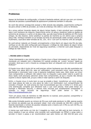 Entendendo e Dominando o Linux 5ed. - Carlos E. Morimoto - http://www.guiadohardware.net

Problemas

Apesar da facilidade de configuração, o Coyote é bastante estável, até por que com um número
reduzido de pacotes a possibilidade de aparecerem problemas também é reduzida.

Se você não estiver conseguindo acessar a Web através das estações, experimente configurá-
las para utilizar o DNS do provedor, ao invés do endereço 192.168.0.1 como no Windows.

Se o proxy estiver travando depois de algum tempo ligado, é bem provável que o problema
seja o com hardware da máquina. Experimente entrar no setup e desativar todas as opções de
economia de energia e o cache L2 da placa mãe, que são duas fontes de defeitos em PCs muito
antigos. Se não resolver, tente substituir os pentes de memória ou em último caso a própria
placa mãe. Verifique também se as tensões da fonte de alimentação estão corretas usando um
multímetro, você deve obter tensões de 5V, 12V, -5V e -12V com no máximo 10% de variação.

Se você estiver rodando um firewall, principalmente o Zone Alarm em algum dos PCs da rede,
verifique se ele não está configurado para bloquear o tráfego da rede depois de algum tempo
de atividade. Dependendo do nível de segurança escolhido, o Internet Lock pode bloquear o
tráfego da rede inteira.



:. Dúvida sobre o Coyote

“Achei interessante o seu tutorial sobre o Coyote Linux e fiquei interessado em testá-lo. Estou
montando um roteador com o Mandrake 8.2 usando wireless da Lucent "orinoco" ligado ao
provedor. Será que o com o Coyote eu conseguiria fazer um disquete com os drivers do cartão
PCMCIA?”

O Coyote Linux não é muito útil se você precisar utilizar hardwares que não são suportados por
ele. Seja uma placa 802.11b, seja um softmodem, você precisará incluir mais pacotes na
distribuição e recompilar tudo o que é bastante trabalhoso neste caso. Além disso, ao incluir
mais componentes o software não caberá mais no disquete e para poder roda-lo a partir do
disco rígido você precisaria adicionar ainda mais componentes, já que o Coyote não oferece
suporte a discos rígidos IDE, já que a idéia é rodar apenas a partir do disquete.

Enfim, o Coyote Linux é muito bom no que se propõe a fazer: transformar um micro antigo,
com duas placas de rede ou uma placa de rede e um hardmodem num compartilhador de
conexão e firewall. Se você precisa de mais funcionalidade que isto o melhor é ir direto para
uma distribuição completa que oferecerá tudo o que você precisa. Você pode tentar por
exemplo o Mandrake Security, e oferece mais recursos que simplesmente compartilhar a
conexão    e   mais     recursos   de   segurança.    Você   pode     baixar  o     ISO    no
http://mandrakesoftware.com

“Com um pouco mais de memória no 486 descrito no tutorial, seria possível, compartilhar a
conexão entre 10 computadores ou mais?”

Não existe limitação quanto ao número de PCs que você pode pendurar no 486, apenas quanto
ao número de pacotes que ele precisará rotear. Com uma conexão de 256 KB e vários PCs
fazendo downloads o número de pacotes roteados será o mesmo com 3 PCs ou com 30 PCs, ou
seja, não faz diferença alguma.

A menos que você tenha um link de 2 megabits ou mais, um 486 está de bom tamanho. A
única ressalva é que ao utilizar uma conexão com autenticação via PPPoE a carga sobre o
servidor é maior e passa a ser recomendável usar pelo menos um 486 DX2-66 para uma


                                             472
 