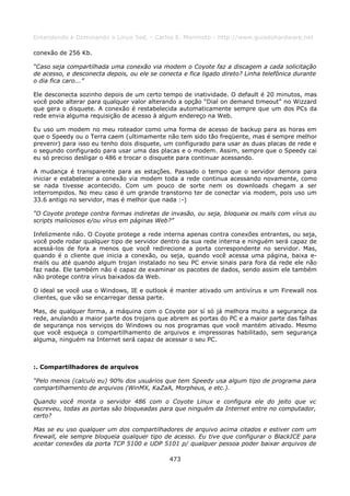 Entendendo e Dominando o Linux 5ed. - Carlos E. Morimoto - http://www.guiadohardware.net

conexão de 256 Kb.

“Caso seja compartilhada uma conexão via modem o Coyote faz a discagem a cada solicitação
de acesso, e desconecta depois, ou ele se conecta e fica ligado direto? Linha telefônica durante
o dia fica caro...”

Ele desconecta sozinho depois de um certo tempo de inatividade. O default é 20 minutos, mas
você pode alterar para qualquer valor alterando a opção “Dial on demand timeout” no Wizzard
que gera o disquete. A conexão é restabelecida automaticamente sempre que um dos PCs da
rede envia alguma requisição de acesso à algum endereço na Web.

Eu uso um modem no meu roteador como uma forma de acesso de backup para as horas em
que o Speedy ou o Terra caem (ultimamente não tem sido tão freqüente, mas é sempre melhor
prevenir) para isso eu tenho dois disquete, um configurado para usar as duas placas de rede e
o segundo configurado para usar uma das placas e o modem. Assim, sempre que o Speedy cai
eu só preciso desligar o 486 e trocar o disquete para continuar acessando.

A mudança é transparente para as estações. Passado o tempo que o servidor demora para
iniciar e estabelecer a conexão via modem toda a rede continua acessando novamente, como
se nada tivesse acontecido. Com um pouco de sorte nem os downloads chegam a ser
interrompidos. No meu caso é um grande transtorno ter de conectar via modem, pois uso um
33.6 antigo no servidor, mas é melhor que nada :-)

“O Coyote protege contra formas indiretas de invasão, ou seja, bloqueia os mails com vírus ou
scripts maliciosos e/ou vírus em páginas Web?”

Infelizmente não. O Coyote protege a rede interna apenas contra conexões entrantes, ou seja,
você pode rodar qualquer tipo de servidor dentro da sua rede interna e ninguém será capaz de
acessá-los de fora a menos que você redirecione a porta correspondente no servidor. Mas,
quando é o cliente que inicia a conexão, ou seja, quando você acessa uma página, baixa e-
mails ou até quando algum trojan instalado no seu PC envie sinais para fora da rede ele não
faz nada. Ele também não é capaz de examinar os pacotes de dados, sendo assim ele também
não protege contra vírus baixados da Web.

O ideal se você usa o Windows, IE e outlook é manter ativado um antivírus e um Firewall nos
clientes, que vão se encarregar dessa parte.

Mas, de qualquer forma, a máquina com o Coyote por sí só já melhora muito a segurança da
rede, anulando a maior parte dos trojans que abrem as portas do PC e a maior parte das falhas
de segurança nos serviços do Windows ou nos programas que você mantém ativado. Mesmo
que você esqueça o compartilhamento de arquivos e impressoras habilitado, sem segurança
alguma, ninguém na Internet será capaz de acessar o seu PC.



:. Compartilhadores de arquivos

“Pelo menos (calculo eu) 90% dos usuários que tem Speedy usa algum tipo de programa para
compartilhamento de arquivos (WinMX, KaZaA, Morpheus, e etc.).

Quando você monta o servidor 486 com o Coyote Linux e configura ele do jeito que vc
escreveu, todas as portas são bloqueadas para que ninguém da Internet entre no computador,
certo?

Mas se eu uso qualquer um dos compartilhadores de arquivo acima citados e estiver com um
firewall, ele sempre bloqueia qualquer tipo de acesso. Eu tive que configurar o BlackICE para
aceitar conexões da porta TCP 5100 e UDP 5101 p/ qualquer pessoa poder baixar arquivos de

                                              473
 