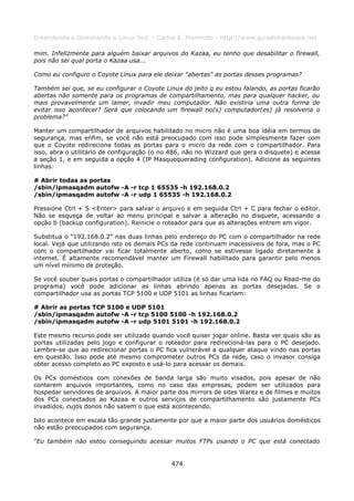 Entendendo e Dominando o Linux 5ed. - Carlos E. Morimoto - http://www.guiadohardware.net

mim. Infelizmente para alguém baixar arquivos do Kazaa, eu tenho que desabilitar o firewall,
pois não sei qual porta o Kazaa usa...

Como eu configuro o Coyote Linux para ele deixar "abertas" as portas desses programas?

Também sei que, se eu configurar o Coyote Linux do jeito q eu estou falando, as portas ficarão
abertas não somente para os programas de compartilhamento, mas para qualquer hacker, ou
mais provavelmente um lamer, invadir meu computador. Não existiria uma outra forma de
evitar isso acontecer? Será que colocando um firewall no(s) computador(es) já resolveria o
problema?”

Manter um compartilhador de arquivos habilitado no micro não é uma boa idéia em termos de
segurança, mas enfim, se você não está preocupado com isso pode simplesmente fazer com
que o Coyote redirecione todas as portas para o micro da rede com o compartilhador. Para
isso, abra o utilitário de configuração (o no 486, não no Wizzard que gera o disquete) e acesse
a seção 1, e em seguida a opção 4 (IP Masquequerading configuration). Adicione as seguintes
linhas:

# Abrir todas as portas
/sbin/ipmasqadm autofw -A -r tcp 1 65535 -h 192.168.0.2
/sbin/ipmasqadm autofw -A -r udp 1 65535 -h 192.168.0.2

Pressione Ctrl + S <Enter> para salvar o arquivo e em seguida Ctrl + C para fechar o editor.
Não se esqueça de voltar ao menu principal e salvar a alteração no disquete, acessando a
opção b (backup configuration). Reinicie o roteador para que as alterações entrem em vigor.

Substitua o “192.168.0.2” nas duas linhas pelo endereço do PC com o compartilhador na rede
local. Veja que utilizando isto os demais PCs da rede continuam inacessíveis de fora, mas o PC
com o compartilhador vai ficar totalmente aberto, como se estivesse ligado diretamente à
internet. É altamente recomendável manter um Firewall habilitado para garantir pelo menos
um nível mínimo de proteção.

Se você souber quais portas o compartilhador utiliza (é só dar uma lida no FAQ ou Read-me do
programa) você pode adicionar as linhas abrindo apenas as portas desejadas. Se o
compartilhador usa as portas TCP 5100 e UDP 5101 as linhas ficariam:

# Abrir as portas TCP 5100 e UDP 5101
/sbin/ipmasqadm autofw -A -r tcp 5100 5100 -h 192.168.0.2
/sbin/ipmasqadm autofw -A -r udp 5101 5101 -h 192.168.0.2

Este mesmo recurso pode ser utilizado quando você quiser jogar online. Basta ver quais são as
portas utilizadas pelo jogo e configurar o roteador para redirecioná-las para o PC desejado.
Lembre-se que ao redirecionar portas o PC fica vulnerável a qualquer ataque vindo nas portas
em questão. Isso pode até mesmo comprometer outros PCs da rede, caso o invasor consiga
obter acesso completo ao PC exposto e usá-lo para acessar os demais.

Os PCs domésticos com conexões de banda larga são muito visados, pois apesar de não
conterem arquivos importantes, como no caso das empresas, podem ser utilizados para
hospedar servidores de arquivos. A maior parte dos mirrors de sites Warez e de filmes e muitos
dos PCs conectados ao Kazaa e outros serviços de compartilhamento são justamente PCs
invadidos, cujos donos não sabem o que está acontecendo.

Isto acontece em escala tão grande justamente por que a maior parte dos usuários domésticos
não estão preocupados com segurança.

“Eu também não estou conseguindo acessar muitos FTPs usando o PC que está conectado


                                             474
 