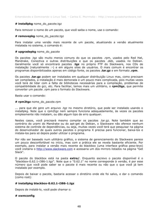 Entendendo e Dominando o Linux 5ed. - Carlos E. Morimoto - http://www.guiadohardware.net

# installpkg nome_do_pacote.tgz

Para remover o nome de um pacote, que você saiba o nome, use o comando:

# removepkg nome_do_pacote.tgz

Para instalar uma versão mais recente de um pacote, atualizando a versão atualmente
instalada no sistema, o comando é:

# upgradepkg nome_do_pacote

Os pacotes .tgz são muito menos comuns do que os pacotes .rpm, usados pelo Red Hat,
Mandrake, Conectiva e outras distribuições e que os pacotes .deb, usados no Debian.
Geralmente você só encontrará pacotes .tgz no próprio FTP do Slackware, nos CDs de
instalação (naturalmente :-) e em alguns sites de usuários. O mais comum é encontrar os
programas disponibilizados apenas em código fonte, os pacotes .tar.gz e em formato .rpm.

Os pacotes .tar.gz podem ser instalados em qualquer distribuição Linux mas, como precisam
ser compilados, a instalação é mais demorada e um pouco mais complicada, pois muitas vezes
você terá de lidar com a falta de bibliotecas necessárias para a compilação, problemas de
compatibilidade do gcc, etc. Para facilitar, temos mais um utilitário, o rpm2tgz, que permite
converter um pacote .rpm para o formato do Slackware.

Basta usar o comando:

# rpm2tgz nome_do_pacote.rpm

... para que ele gere um arquivo .tgz no mesmo diretório, que pode ser instalado usando o
installpkg. Note que o rpm2tgz nem sempre funciona adequadamente, às vezes os pacotes
simplesmente não instalam, ou dão algum tipo de erro qualquer.

Nestes casos, você precisará mesmo compilar os pacotes .tar.gz. Note também que ao
contrário do urpmi do Mandrake ou do apt-get do Debian, o Slackware não oferece nenhum
sistema de controle de dependências, ou seja, muitas vezes você terá que pesquisar na página
do desenvolvedor de quais outros pacotes o programa X precisa para funcionar, baixa-los e
instala-los para só depois poder utilizar o programa.

Por não ser baseado num utilitário gráfico, o sistema de gerenciamento do Slackware parece
um pouco desconfortável no início, mas com a prática ele se revela bastante eficiente. Por
exemplo, para instalar a versão mais recente do blackbox (uma interface gráfica peso-leve)
você visitaria o http://www.slackware.com e acessaria um dos mirrors listados na página "Get
Slack".

O pacote do blackbox está na pasta extra/. Enquanto escrevo o pacote disponível é o
"blackbox-0.62.1-i386-1.tgz". Note que o "0.62.1" no nome corresponde à versão, é por esse
número que você pode saber se o pacote é mais recente ou não que o que você já tem
instalado por exemplo.

Depois de baixar o pacote, bastaria acessar o diretório onde ele foi salvo, e dar o comando
(como root):

# installpkg blackbox-0.62.1-i386-1.tgz

Depois de instalá-lo, você pode chamar o:

# xwmconfig



                                             48
 