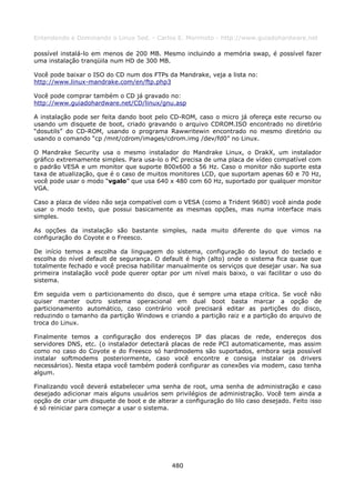 Entendendo e Dominando o Linux 5ed. - Carlos E. Morimoto - http://www.guiadohardware.net

possível instalá-lo em menos de 200 MB. Mesmo incluindo a memória swap, é possível fazer
uma instalação tranqüila num HD de 300 MB.

Você pode baixar o ISO do CD num dos FTPs da Mandrake, veja a lista no:
http://www.linux-mandrake.com/en/ftp.php3

Você pode comprar também o CD já gravado no:
http://www.guiadohardware.net/CD/linux/gnu.asp

A instalação pode ser feita dando boot pelo CD-ROM, caso o micro já ofereça este recurso ou
usando um disquete de boot, criado gravando o arquivo CDROM.ISO encontrado no diretório
“dosutils” do CD-ROM, usando o programa Rawwritewin encontrado no mesmo diretório ou
usando o comando “cp /mnt/cdrom/images/cdrom.img /dev/fd0” no Linux.

O Mandrake Security usa o mesmo instalador do Mandrake Linux, o DrakX, um instalador
gráfico extremamente simples. Para usa-lo o PC precisa de uma placa de vídeo compatível com
o padrão VESA e um monitor que suporte 800x600 a 56 Hz. Caso o monitor não suporte esta
taxa de atualização, que é o caso de muitos monitores LCD, que suportam apenas 60 e 70 Hz,
você pode usar o modo “vgalo” que usa 640 x 480 com 60 Hz, suportado por qualquer monitor
VGA.

Caso a placa de vídeo não seja compatível com o VESA (como a Trident 9680) você ainda pode
usar o modo texto, que possui basicamente as mesmas opções, mas numa interface mais
simples.

As opções da instalação são bastante simples, nada muito diferente do que vimos na
configuração do Coyote e o Freesco.

De início temos a escolha da linguagem do sistema, configuração do layout do teclado e
escolha do nível default de segurança. O default é high (alto) onde o sistema fica quase que
totalmente fechado e você precisa habilitar manualmente os serviços que desejar usar. Na sua
primeira instalação você pode querer optar por um nível mais baixo, o vai facilitar o uso do
sistema.

Em seguida vem o particionamento do disco, que é sempre uma etapa crítica. Se você não
quiser manter outro sistema operacional em dual boot basta marcar a opção de
particionamento automático, caso contrário você precisará editar as partições do disco,
reduzindo o tamanho da partição Windows e criando a partição raiz e a partição do arquivo de
troca do Linux.

Finalmente temos a configuração dos endereços IP das placas de rede, endereços dos
servidores DNS, etc. (o instalador detectará placas de rede PCI automaticamente, mas assim
como no caso do Coyote e do Freesco só hardmodems são suportados, embora seja possível
instalar softmodems posteriormente, caso você encontre e consiga instalar os drivers
necessários). Nesta etapa você também poderá configurar as conexões via modem, caso tenha
algum.

Finalizando você deverá estabelecer uma senha de root, uma senha de administração e caso
desejado adicionar mais alguns usuários sem privilégios de administração. Você tem ainda a
opção de criar um disquete de boot e de alterar a configuração do lilo caso desejado. Feito isso
é só reiniciar para começar a usar o sistema.




                                              480
 