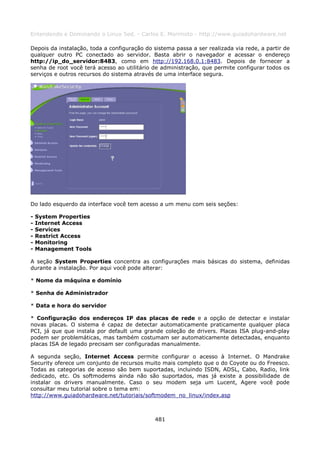 Entendendo e Dominando o Linux 5ed. - Carlos E. Morimoto - http://www.guiadohardware.net

Depois da instalação, toda a configuração do sistema passa a ser realizada via rede, a partir de
qualquer outro PC conectado ao servidor. Basta abrir o navegador e acessar o endereço
http://ip_do_servidor:8483, como em http://192.168.0.1:8483. Depois de fornecer a
senha de root você terá acesso ao utilitário de administração, que permite configurar todos os
serviços e outros recursos do sistema através de uma interface segura.




Do lado esquerdo da interface você tem acesso a um menu com seis seções:

-   System Properties
-   Internet Access
-   Services
-   Restrict Access
-   Monitoring
-   Management Tools

A seção System Properties concentra as configurações mais básicas do sistema, definidas
durante a instalação. Por aqui você pode alterar:

* Nome da máquina e domínio

* Senha de Administrador

* Data e hora do servidor

* Configuração dos endereços IP das placas de rede e a opção de detectar e instalar
novas placas. O sistema é capaz de detectar automaticamente praticamente qualquer placa
PCI, já que que instala por default uma grande coleção de drivers. Placas ISA plug-and-play
podem ser problemáticas, mas também costumam ser automaticamente detectadas, enquanto
placas ISA de legado precisam ser configuradas manualmente.

A segunda seção, Internet Access permite configurar o acesso à Internet. O Mandrake
Security oferece um conjunto de recursos muito mais completo que o do Coyote ou do Freesco.
Todas as categorias de acesso são bem suportadas, incluindo ISDN, ADSL, Cabo, Radio, link
dedicado, etc. Os softmodems ainda não são suportados, mas já existe a possibilidade de
instalar os drivers manualmente. Caso o seu modem seja um Lucent, Agere você pode
consultar meu tutorial sobre o tema em:
http://www.guiadohardware.net/tutoriais/softmodem_no_linux/index.asp



                                              481
 
