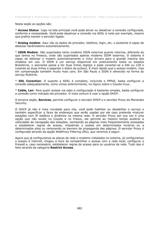 Entendendo e Dominando o Linux 5ed. - Carlos E. Morimoto - http://www.guiadohardware.net

Nesta seção as opções são:

* Access Status: Logo na tela principal você pode ativar ou desativar a conexão configurada,
conforme a necessidade. Você pode desativar a conexão via ADSL à noite por exemplo, mesmo
que prefira manter o servidor ligado.

* Analog modem: Aqui vão os dados do provedor, telefone, login, etc. o asistente é capaz de
detectar hardmodems automaticamente.

* ISDN Modem: São suportados tanto modems ISDN externos quanto internos, diferente do
que temos no Freesco, onde são suportados apenas modems ISDM externos. O sistema é
capaz de detectar o modem automaticamente e inclui drivers para a grande maioria dos
modelos em uso. O ISDN é um serviço disponível em praticamente todos os estados
Brasileiros, o assinante passa a ter duas linhas digitais e pode conectar-se a 64k ou 128 k
(usando as duas linhas e pagando o dobro de pulsos). É mais rápido que o acesso modem, mas
em compensação também muito mais caro. Em São Paulo o ISDN é oferecido na forma do
serviço Multilink.

* DSL Conection: O suporte a ADSL é completo, incluindo o PPPoE, basta configurar a
conexão adequadamente, como vimos anteriormente, no tópico sobre o Coyote linux.

* Cable, Lan: Para quem acessa via cabo a configuração é bastante simples, basta configurar
a conexão como indicado elo provedor. O mais comum é usar a opção DHCP.

A terceira seção, Services, permite configurar o servidor DHCP e o servidor Proxy do Mandrake
Security.

O DHCP já não é mais novidade para nós, você pode habilitar ou desabilitar o serviço e
também especificar a faixa de endereços que serão usadas por ele caso pretenda misturar
estações com IP estático e dinâmico na mesma rede. O servidor Proxy por sua vez é uma
opção que não existe no Coyote e no Fresco, ele permite ao mesmo tempo acelerar a
velocidade de navegação das estações, cacheando as páginas mais freqüentemente acessadas
e estabelecer regras de acesso, impedindo o acesso em determinados horários ou a
determinados sites ou removendo os banners de propaganda das páginas. O servidor Proxy é
configurado através da opção WebProxy Filtering URLs, que veremos a seguir.

Agora que já configuramos as placas de rede e modems instalados no sistema, já configuramos
o acesso à internet, chegou a hora de compartilhar o acesso com a rede local, configurar o
firewall e, caso necessário, estabelecer regras de acesso para os usuários da rede. Tudo isso é
feito através da categoria Restrict Access.




                                             482
 