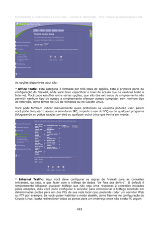 Entendendo e Dominando o Linux 5ed. - Carlos E. Morimoto - http://www.guiadohardware.net




As opções disponíveis aqui são:

* Office Trafic: Esta categoria é formada por três telas de opções. Esta é primeira parte da
configuração do Firewall, onde você deve especificar o nível de acesso que os usuários terão à
Internet. Você pode escolher entre várias opções, que vão dos extremos de simplesmente não
permitir nenhum tipo de acesso a simplesmente oferecer acesso completo, sem nenhum tipo
de restrição, como temos no ICS do Windows ou no Coyote Linux.

Você pode também indicar manualmente quais protocolos os usuários poderão usar. Assim
você pode bloquear o acesso a servidores IRC, impedir o uso do ICQ ou de qualquer programa
(bloqueando as portas usadas por ele) ou qualquer outra coisa que tenha em mente.




* Internet Traffic: Aqui você deve configurar as regras de firewall para as conexões
entrantes, ou seja, o que fazer com o tráfego de dados “de fora pra dentro”. O default é
simplesmente bloquear qualquer tráfego que não seja uma respostas à conexões iniciadas
pelas estações, mas você pode configurar o servidor para redirecionar o tráfego recebido em
determinadas portas para um dos PCs da sua rede local caso pretenda rodar um servidor Web
ou FTP por exemplo. Se você quiser habilitar o modo stealth, como fizemos na configuração do
Coyote Linux, basta redirecionar todas as portas para um endereço onde não exista PC algum.


                                             483
 