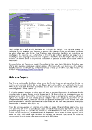 Entendendo e Dominando o Linux 5ed. - Carlos E. Morimoto - http://www.guiadohardware.net




Logo abaixo você terá acesso também ao utilitário de backup, que permite gravar as
configurações do servidor num disquete e recuperá-las caso você precise reinstalar o sistema
ou altere algo que não devia. Para finalizar, está disponível também um assistente de
atualização do sistema, que automatiza o trabalho de instalar patches de segurança e
atualizações para os programas incluídos no pacote. O sistema é muito simples de usar, basta
escolher um mirror entre os disponíveis e escolher os pacotes a serem atualizados entre os
disponíveis.

Bem, por hoje é só. Espero que estas informações tenham sido úteis. Não deixe de indicar este
tutorial para outras pessoas que precisem destas informações. Se você conhecer outras opções
de softwares que substituam ou complementem as opções que mostrei aqui, não deixe de me
escrever no morimoto@guiadohardware.net




Mais um Coyote

Esta é uma continuação da tópico sobre o uso do Coyote Linux que vimos acima. Desta vez
veremos um exemplo prático do uso do Coyote para compartilhar uma conexão via Speedy
PPPoE numa rede com 4 micros. É uma boa chance para você tirar suas dúvidas sobre o uso e
configuração do Coyote. Vamos lá:

O primeiro passo é montar o micro que vai fazer o compartilhamento. A configuração não
importa muito, já que o Coyote precisa de apenas 12 MB de memória e o processador pode ser
qualquer um a partir de um 386; o mais importante é que os componentes usados, sobretudo
a placa mãe estejam em bom estado, já que o objetivo de usar o Coyote é justamente ter um
compartilhamento estável, com um servidor que possa funcionar por vários meses a fio sem
qualquer problema. Se fosse para reiniciar duas vezes por dia você não precisaria do Coyote,
poderia usar o Windows 98 mesmo :-)

Antes de começar, passe um cotonete embebido em álcool (de preferência isopropílico, caso
você encontre) em todos os contatos da placa, sobretudo nos soquetes de memória e nos slots
que serão populados. Se você for do tipo bruto, pode também dar uma boa lavada na placa,
usando um pouco (pouco!) de sabão neutro e deixando-a secar no sol durante algumas horas
antes de usar. Você pode usar também um secador de cabelos. Não tenha dó, todos os
componentes de uma placa mãe suportam acima de 250 graus.

                                            486
 