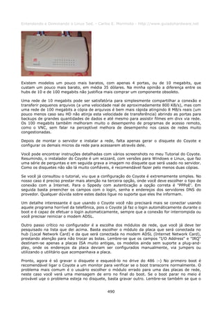 Entendendo e Dominando o Linux 5ed. - Carlos E. Morimoto - http://www.guiadohardware.net




Existem modelos um pouco mais baratos, com apenas 4 portas, ou de 10 megabits, que
custam um pouco mais barato, em média 35 dólares. Na minha opinião a diferença entre os
hubs de 10 e de 100 megabits não justifica mais comprar um componente obsoleto.

Uma rede de 10 megabits pode ser satisfatória para simplesmente compartilhar a conexão e
transferir pequenos arquivos (a uma velocidade real de aproximadamente 800 KB/s), mas com
uma rede de 100 megabits a cópia de arquivos é bem mais rápida atingindo 8 MB/s reais (um
pouco menos caso seu HD não atinja esta velocidade de transferência) abrindo as portas para
backups de grandes quantidades de dados e até mesmo para assistir filmes em divx via rede.
Os 100 megabits também melhoram muito o desempenho de programas de acesso remoto,
como o VNC, sem falar na perceptível melhora de desempenho nos casos de redes muito
congestionadas.

Depois de montar o servidor e instalar a rede, falta apenas gerar o disquete do Coyote e
configurar os demais micros da rede para acessarem através dele.

Você pode encontrar instruções detalhadas com vários screenshots no meu Tutorial do Coyote.
Resumindo, o instalador do Coyote é um wizzard, com versões para Windows e Linux, que faz
uma série de perguntas e em seguida grava a imagem no disquete que será usado no servidor.
Como os disquetes não são lá muito confiáveis, é recomendável fazer pelo menos duas cópias.

Se você já consultou o tutorial, viu que a configuração do Coyote é extremamente simples. No
nosso caso é preciso prestar mais atenção na terceira opção, onde você deve escolher o tipo de
conexão com a Internet. Para o Sppedy com autenticação a opção correta é "PPPoE'. Em
seguida basta preencher os campos com o login, senha e endereços dos servidores DNS do
provedor. Qualquer dúvida sobre estes dados ligue no suporte que eles lhe informam.

Um detalhe interessante é que usando o Coyote você não precisará mais se conectar usando
aquele programa horrível da telefônica, pois o Coyote já faz o login automáticamente durante o
boot e é capaz de efetuar o login automaticamente, sempre que a conexão for interrompida ou
você precisar reiniciar o modem ADSL.

Outro passo crítico no configurador é a escolha dos módulos de rede, que você já deve ter
pesquisado na lista que dei acima. Basta escolher o módulo da placa que será conectada no
hub (Local Network Card) e da que será conectada no modem ADSL (Internet Network Card),
prestando atenção para não trocar as bolas. Lembre-se que os campos "I/O Address" e "IRQ"
destinam-se apenas a placas ISA muito antigas, os modelos ainda sem suporte a plug-and-
play, onde os endereços da placa deviam ser configurados manualmente, via jumpers ou
utilizando o utilitário que acompanhava a placa.

Pronto, agora é só gravar o disquete e esquecê-lo no drive do 486 :-) No primeiro boot é
recomendável ligar o Coyote a um monitor para verificar se o boot transcorre normalmente. O
problema mais comum é o usuário escolher o módulo errado para uma das placas de rede,
neste caso você verá uma mensagem de erro no final do boot. Se o boot parar no meio é
provável uqe o problema esteja no disquete, basta gravar outro. Lembre-se também se que o


                                             490
 