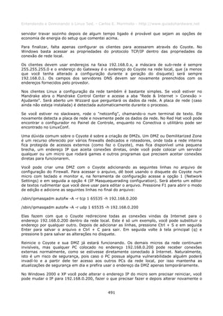 Entendendo e Dominando o Linux 5ed. - Carlos E. Morimoto - http://www.guiadohardware.net

servidor travar sozinho depois de algum tempo ligado é provável que sejam as opções de
economia de energia do setup que comentei acima.

Para finalizar, falta apenas configurar os clientes para acessarem através do Coyote. No
Windows basta acessar as propriedades do protocolo TCP/IP dentro das propriedades da
conexão de rede local.

Os clientes devem usar endereços na faixa 192.168.0.x, a máscara de sub-rede é sempre
255.255.255.0 e o endereço do Gateway é o endereço do Coyote na rede local, que (a menos
que você tenha alterado a configuração durante a geração do disquete) será sempre
192.168.0.1. Os campos dos servidores DNS devem ser novamente preenchidos com os
endereços fornecidos pelo provedor.

Nos clientes Linux a configuração da rede também é bastante simples. Se você estiver no
Mandrake abra o Mandrake Control Center e acesse a aba "Rede & Internet > Conexão >
Ajudante". Será aberto um Wizzard que perguntará os dados da rede. A placa de rede (caso
ainda não esteja instalada) é detectada automaticamente durante o processo.

Se você estiver no slackware, rode o "netconfig", chamando-o num terminal de texto. Ele
novamente detecta a placa de rede e novamente pede os dados da rede. No Red Hat você pode
encontrar o configurador no Painel de Controle, enquanto no Conectiva o utilitário pode ser
encontrado no LinuxConf.

Uma dúvida comum sobre o Coyote é sobre a criação de DMZs. Um DMZ ou Demilitarized Zone
é um recurso oferecido por vários firewalls dedicados e roteadores, onde toda a rede interna
fica protegida de acessos externos (como faz o Coyote), mas fica disponível uma pequena
brecha, um endereço IP que aceita conexões diretas, onde você pode colocar um servidor
qualquer ou um micro que rodará games e outros programas que precisem aceitar conexões
diretas para funcionarem.

Você pode criar uma DMZ com o Coyote adicionando as seguintes linhas no arquivo de
configuração do Firewall. Para acessar o arquivo, dê boot usando o disquete do Coyote num
micro com teclado e monitor e, na ferramenta de configuração acesse a opção 1 (Network
Settings) e em seguida a opção 4 (IP Masquequerading configuration). Será aberto um editor
de textos rudimentar que você deve usar para editar o arquivo. Pressione F1 para abrir o modo
de edição e adicione as seguintes linhas no final do arquivo:

/sbin/ipmasqadm autofw -A -r tcp 1 65535 -h 192.168.0.200

/sbin/ipmasqadm autofw -A -r udp 1 65535 -h 192.168.0.200

Elas fazem com que o Coyote redirecione todas as conexões vindas da Internet para o
endereço 192.168.0.200 dentro da rede local. Este é só um exemplo, você pode substituir o
endereço por qualquer outro. Depois de adicionar as linhas, pressione Ctrl + S e em seguida
Enter para salvar o arquivo e Ctrl + C para sair. Em seguida volte à tela principal (q) e
pressione b para salvar as alterações no disquete.

Reinicie o Coyote e sua DMZ já estará funcionando. Os demais micros da rede continuam
invisíveis, mas qualquer PC colocado no endereço 192.168.0.200 pode receber conexões
externas normalmente, como se estivesse diretamente conectado à Internet. Naturalmente,
isto é um risco de segurança, pois caso o PC possua alguma vulnerabilidade alguém poderá
invadí-lo e a partir dele ter acesso aos outros PCs da rede local, por isso mantenha as
atualizações de segurança em dia e prefira usar o endereço da DMZ apenas temporáriamente.

No Windows 2000 e XP você pode alterar o endereço IP do micro sem precisar reiniciar, você
pode mudar o IP para 192.168.0.200, fazer o que precisar fazer e depois alterar novamente o


                                            491
 