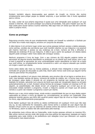 Entendendo e Dominando o Linux 5ed. - Carlos E. Morimoto - http://www.guiadohardware.net

Existem também alguns desocupados que gostam de invadir os micros dos outros
simplesmente para pregar peças ou deletar arquivos, o que também não é muito agradável
para a vítima.

Ou seja, cuidar da sua própria segurança é quase que uma obrigação para qualquer um que
acesse a Internet, não só para proteger sua própria privacidade, mas para impedir que seu PC
seja usado para causar danos a outros sistemas. Não seja mais um idiota que não tem controle
sobre o próprio micro.



Como se proteger

Segurança envolve mais do que simplesmente instalar um firewall ou substituir o Outlook por
um leitor de e-mails mais seguro, envolve um conjunto de atitudes.

A idéia básica é em primeiro lugar evitar que outras pessoas tenham acesso a dados pessoais,
como senhas, versões dos servidores que você mantém abertos na sua máquina e se possível
até mesmo restringir o acesso ao seu endereço de e-mail, número de ICQ e dificultar a
obtenção do endereço IP da sua máquina. A idéia é que a partir de qualquer um destes dados
alguém pode conseguir obter mais dados até conseguir acesso.

Nenhum programa é livre de bugs. Com o seu número de ICQ alguém poderia tentar se
aproveitar de alguma brecha descoberta no protocolo ou no cliente que você utiliza, com o seu
e-mail é possível se aproveitar de uma vulnerabilidade recém descoberta no leitor de e-mails
que você utiliza, ou simplesmente tentar convencê-lo a abrir um arquivo ataxado que contém
um trojan e assim por diante.

Como estes dados são mais ou menos públicos, a atitude mais inteligente é evitar arrumar
confusão em grupos de discussão ou pelo ICQ. Assim pelo menos você evita que alguém tenha
motivos para tentar lhe prejudicar.

A questão das senhas é um pouco mais delicada, pois envolve não só os logins e senhas de e-
mail, mas também senhas de banco, números de cartão de crédito, etc. A forma mais comum
de conseguir estes dados é através de um programa de keytrap que captura tudo que é
digitado no teclado, salvando num arquivo de texto que pode ser recuperado depois ou enviado
automaticamente por e-mail. Existem várias formas de conseguir instalar um keytrap no PC de
alguém, as possibilidades vão desde enviar um programa qualquer por e-mail que ao ser
executado instala também o programa, invadir a máquina usando um trojan que dê acesso
remoto e a partir daí instalar o programa e assim por diante.

Mesmo que o seu micro esteja limpo, ainda existe a possibilidade de que os seus dados sejam
capturados ao utilizar o micro de alguém ou, principalmente, ao utilizar um Cybercafé. Uma
pesquisa recente apurou que 60% dos usuários possui algum tipo de vírus ou trojan instalado
no micro, algo definitivamente preocupante.

Evite digitar qualquer tipo de senha ou dados confidenciais em qualquer micro que não seja
seu ou, se isso realmente for necessário, pelo menos tenha o cuidado de usar algum tipo de
teclado virtual (como os que os sistemas de acesso online dos bancos oferecem ou o incluído
no Windows), assim os dados não são capturados pelo keytrap.

Os ambientes mais críticos são os Cybercafés, onde muitas pessoas utilizam os mesmos PCs.
Não utilize nenhum serviço onde não exista uma boa política de segurança, baseada em logins
separados para cada cliente e de preferência com estações Linux que oferecem um suporte
multiusuário mais desenvolvido.


                                            494
 
