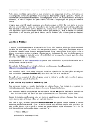 Entendendo e Dominando o Linux 5ed. - Carlos E. Morimoto - http://www.guiadohardware.net

Todas estas medidas representam o que chamamos de segurança proativa. As brechas de
segurança são como balas perdidas, ninguém pode dizer aonde surgirá a próxima. Mesmo um
sistema com um excelente histórico de segurança pode revelar um bug monstruoso a qualquer
momento. A idéia é impedir ou pelo menos dificultar a exploração de qualquer eventual
brecha.

Imagine que amanhã alguém descubra uma brecha grave no SSH. Se você deixa o serviço
ativo no seu servidor e ainda por cima aberto ao mundo, você estaria com sérios problemas.
Mas, se você ou mantém o serviço desativado, ou disponível apenas para a sua rede interna,
você aplicaria o patch como todo mundo apenas por precaução, mas a brecha não afetaria
diretamente o seu sistema, pois seria preciso passar primeiro pelo firewall para ter acesso a
ele.



Usando o Nessus

O Nessus é uma ferramenta de auditoria muito usada para detectar e corrigir vulnerabilidades
nos PCs da rede local. Ele realiza uma varredura de portas, detectando servidores ativos e
simulando invasões para detectar vulnerabilidades. Uma característica importante é que o
Nessus procura por servidores ativos não apenas nas portas padrão, mas em todas as portas
TCP. Ele será capaz de detectar uma vulnerabilidade no seu Apache, mesmo que ele esteja
ativo na porta 46580 por exemplo.

A página oficial é a http://www.nessus.org onde você pode baixar o pacote instalável e ler as
instruções de instalação e uso.

A instalação do Nessus é bem simples. Baixe o pacote nessus-installer.sh aqui:
http://www.nessus.org/posix.html

Para instala-lo basta clicar sobre o arquivo e marcar a permissão de execução e em seguida
usar o comando ./nessus-installer.sh (como root) para iniciar a instalação.

Se você estiver conectado à Internet, pode baixar e instalar a versão mais recente do pacote
automaticamente usando o comando:

# lynx -source http://install.nessus.org | sh

Este comando instala a versão distribuída em código-fonte. Para instala-la é preciso ter
instalados os pacotes da categoria desenvolvimento da sua distribuição.

Para instalar o Nessus você precisa ter instalado o pacote nmap que deve estar incluído nos
CDs da sua distribuição. No Mandrake você pode instalá-lo com o comando "urpmi nmap".

Depois de instalar, você precisa criar um login de usuário para utilizar o Nessus. Este login é
válido apenas para o Nessus, não é um login de sistema.

Para criar o login, chame o programa nessus-adduser. Ele pedirá o login e senha, o tipo de
autenticação (escolha sempre cipher) e permitirá que você adicione regras para o usuário. Se
você quiser apenas criar o usuário usando as regras default basta pressionar Ctrl + D. Ele
pedirá uma última confirmação, basta responder "y":

      # nessus-adduser

      Addition of a new nessusd user


                                             496
 