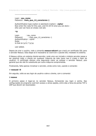 Entendendo e Dominando o Linux 5ed. - Carlos E. Morimoto - http://www.guiadohardware.net

       ------------------------------

       Login : seu_nome
       Password : mais_que_12_caracteres:-)

       Authentification type (cipher or plaintext) [cipher] : cipher
       Now enter the rules for this user, and hit ctrl-D once you are done :
       (the user can have an empty rule set)

       ^D

       Login         : seu_nome
       Password         : mais_que_12_caracteres:-)
       Authentification : cipher
       Rules         :
       Is that ok (y/n) ? [y] y

       user added.

Depois de criar o usuário, rode o comando nessus-mkcert que criará um certificado SSL para
o servidor Nessus. Esta etapa só é necessária se você tiver o pacote SSL instalado no sistema.

O Nessus utiliza um sistema cliente-servidor, onde uma vez iniciado o módulo servidor passa a
ser possível rodar o cliente em qualquer máquina da rede (para isso é criado o login de
usuário). O certificado oferece uma segurança maior ao acessar o servidor Nessus, pois
garante que ele não foi substituído por outra máquina comprometida.

Finalizando, falta apenas inicializar o servidor, ainda como root, usando o comando:

# nessusd -D

Em seguida, volte ao seu login de usuário e abra o cliente, com o comando:

$ nessus

O primeiro passo é logar-se no servidor Nessus, fornecendo seu login e senha. Nas
configurações do programa você tem acesso a várias opções, entre elas a faixa de portas TCP e
UDP que devem ser escaneadas:




                                              497
 