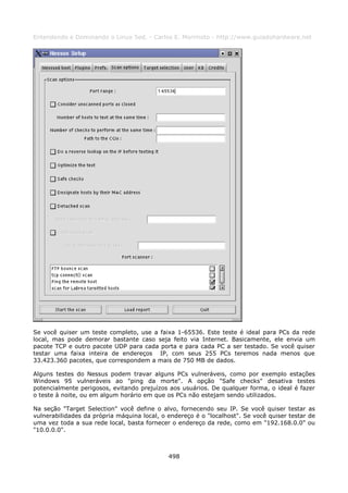 Entendendo e Dominando o Linux 5ed. - Carlos E. Morimoto - http://www.guiadohardware.net




Se você quiser um teste completo, use a faixa 1-65536. Este teste é ideal para PCs da rede
local, mas pode demorar bastante caso seja feito via Internet. Basicamente, ele envia um
pacote TCP e outro pacote UDP para cada porta e para cada PC a ser testado. Se você quiser
testar uma faixa inteira de endereços IP, com seus 255 PCs teremos nada menos que
33.423.360 pacotes, que correspondem a mais de 750 MB de dados.

Alguns testes do Nessus podem travar alguns PCs vulneráveis, como por exemplo estações
Windows 95 vulneráveis ao "ping da morte". A opção "Safe checks" desativa testes
potencialmente perigosos, evitando prejuízos aos usuários. De qualquer forma, o ideal é fazer
o teste à noite, ou em algum horário em que os PCs não estejam sendo utilizados.

Na seção "Target Selection" você define o alvo, fornecendo seu IP. Se você quiser testar as
vulnerabilidades da própria máquina local, o endereço é o "localhost". Se você quiser testar de
uma vez toda a sua rede local, basta fornecer o endereço da rede, como em "192.168.0.0" ou
"10.0.0.0".



                                             498
 