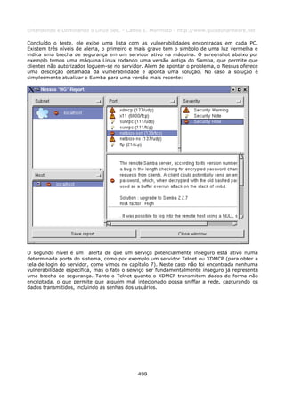 Entendendo e Dominando o Linux 5ed. - Carlos E. Morimoto - http://www.guiadohardware.net

Concluído o teste, ele exibe uma lista com as vulnerabilidades encontradas em cada PC.
Existem três níveis de alerta, o primeiro e mais grave tem o símbolo de uma luz vermelha e
indica uma brecha de segurança em um servidor ativo na máquina. O screenshot abaixo por
exemplo temos uma máquina Linux rodando uma versão antiga do Samba, que permite que
clientes não autorizados loguem-se no servidor. Além de apontar o problema, o Nessus oferece
uma descrição detalhada da vulnerabilidade e aponta uma solução. No caso a solução é
simplesmente atualizar o Samba para uma versão mais recente:




O segundo nível é um alerta de que um serviço potencialmente inseguro está ativo numa
determinada porta do sistema, como por exemplo um servidor Telnet ou XDMCP (para obter a
tela de login do servidor, como vimos no capítulo 7). Neste caso não foi encontrada nenhuma
vulnerabilidade específica, mas o fato o serviço ser fundamentalmente inseguro já representa
uma brecha de segurança. Tanto o Telnet quanto o XDMCP transmitem dados de forma não
encriptada, o que permite que alguém mal intecionado possa sniffar a rede, capturando os
dados transmitidos, incluindo as senhas dos usuários.




                                            499
 