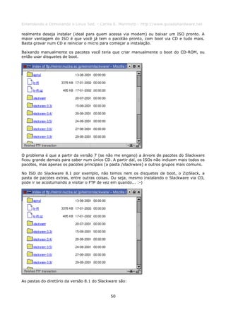 Entendendo e Dominando o Linux 5ed. - Carlos E. Morimoto - http://www.guiadohardware.net

realmente deseja instalar (ideal para quem acessa via modem) ou baixar um ISO pronto. A
maior vantagem do ISO é que você já tem o pacotão pronto, com boot via CD e tudo mais.
Basta gravar num CD e reiniciar o micro para começar a instalação.

Baixando manualmente os pacotes você teria que criar manualmente o boot do CD-ROM, ou
então usar disquetes de boot.




O problema é que a partir da versão 7 (se não me engano) a árvore de pacotes do Slackware
ficou grande demais para caber num único CD. A partir daí, os ISOs não incluem mais todos os
pacotes, mas apenas os pacotes principais (a pasta /slackware) e outros grupos mais comuns.

No ISO do Slackware 8.1 por exemplo, não temos nem os disquetes de boot, o ZipSlack, a
pasta de pacotes extras, entre outras coisas. Ou seja, mesmo instalando o Slackware via CD,
pode ir se acostumando a visitar o FTP de vez em quando... :-)




As pastas do diretório da versão 8.1 do Slackware são:



                                             50
 
