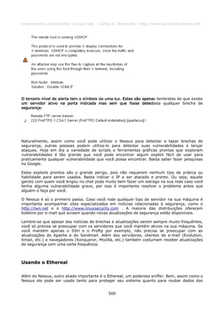 Entendendo e Dominando o Linux 5ed. - Carlos E. Morimoto - http://www.guiadohardware.net




O terceiro nível de alerta tem o símbolo de uma luz. Estes são apenas lembretes de que existe
um servidor ativo na porta indicada mas sem que fosse detectada qualquer brecha de
segurança:




Naturalmente, assim como você pode utilizar o Nessus para detectar e tapar brechas de
segurança, outras pessoas podem utiliza-lo para detectar suas vulnerabilidades e lançar
ataques. Hoje em dia a variedade de scripts e ferramentas gráficas prontas que exploram
vulnerabilidades é tão grande que você pode encontrar algum exploit fácil de usar para
praticamente qualquer vulnerabilidade que você possa encontrar. Basta saber fazer pesquisas
no Google.

Estes exploits prontos são o grande perigo, pois não requerem nenhum tipo de prática ou
habilidade para serem usados. Basta indicar o IP a ser atacado e pronto. Ou seja, aquele
garoto com quem você brigou no chat pode muito bem fazer um estrago na sua rede caso você
tenha alguma vulnerabilidade grave, por isso é importante resolver o problema antes que
alguém o faça por você.

O Nessus é só o primeiro passo. Caso você rode qualquer tipo de servidor na sua máquina é
importante acompanhar sites especializados em notícias relacionadas à segurança, como o
http://lwn.net e o http://www.linuxsecurity.com . A maioria das distribuições oferecem
boletins por e-mail que avisam quando novas atualizações de segurança estão disponíveis.

Lembre-se que apesar das notícias de brechas e atualizações serem sempre muito frequêntes,
você só precisa se preocupar com os servidores que você mantém ativos na sua máquina. Se
você mantém apenas o SSH e o Proftp por exemplo, não precisa se preocupar com as
atualizações do Apache e do Sendmail. Além dos servidores, clientes de e-mail (Evolution,
Kmail, etc.) e navegadores (Konqueror, Mozilla, etc.) também costumam receber atualizações
de segurança com uma certa frequência.



Usando o Ethereal

Além do Nessus, outro aliado importante é o Ethereal, um poderoso sniffer. Bem, assim como o
Nessus ele pode ser usado tanto para proteger seu sistema quanto para roubar dados dos


                                            500
 
