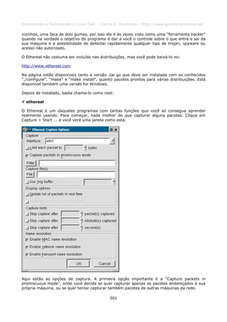 Entendendo e Dominando o Linux 5ed. - Carlos E. Morimoto - http://www.guiadohardware.net

vizinhos, uma faca de dois gumes, por isso ele é às vezes visto como uma "ferramenta hacker"
quando na verdade o objetivo do programa é dar a você o controle sobre o que entra e sai da
sua máquina e a possibilidade de detectar rapidamente qualquer tipo de trojan, spyware ou
acesso não autorizado.

O Ethereal não costuma ser incluído nas distribuições, mas você pode baixá-lo no:

http://www.ethereal.com

Na página estão disponíveis tanto a versão .tar.gz que deve ser instalada com os conhecidos
"./configure", "make" e "make install", quanto pacotes prontos para várias distribuições. Está
disponível também uma versão for Windows.

Depois de instalado, basta chama-lo como root:

# ethereal

O Ethereal é um daqueles programas com tantas funções que você só consegue aprender
realmente usando. Para começar, nada melhor do que capturar alguns pacotes. Clique em
Capture > Start ... e você verá uma janela como esta:




Aqui estão as opções de captura. A primeira opção importante é a "Capture packets in
promiscuous mode", onde você decide se quer capturar apenas os pacotes endereçados à sua
própria máquina, ou se quer tentar capturar também pacotes de outras máquinas da rede.

                                             501
 