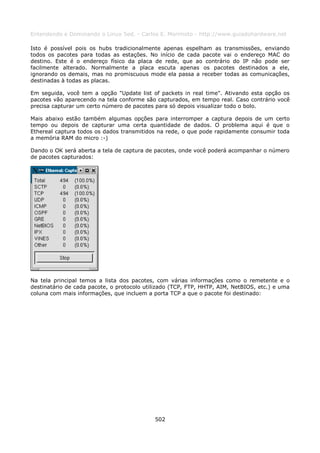 Entendendo e Dominando o Linux 5ed. - Carlos E. Morimoto - http://www.guiadohardware.net

Isto é possível pois os hubs tradicionalmente apenas espelham as transmissões, enviando
todos os pacotes para todas as estações. No início de cada pacote vai o endereço MAC do
destino. Este é o endereço físico da placa de rede, que ao contrário do IP não pode ser
facilmente alterado. Normalmente a placa escuta apenas os pacotes destinados a ele,
ignorando os demais, mas no promiscuous mode ela passa a receber todas as comunicações,
destinadas à todas as placas.

Em seguida, você tem a opção "Update list of packets in real time". Ativando esta opção os
pacotes vão aparecendo na tela conforme são capturados, em tempo real. Caso contrário você
precisa capturar um certo número de pacotes para só depois visualizar todo o bolo.

Mais abaixo estão também algumas opções para interromper a captura depois de um certo
tempo ou depois de capturar uma certa quantidade de dados. O problema aqui é que o
Ethereal captura todos os dados transmitidos na rede, o que pode rapidamente consumir toda
a memória RAM do micro :-)

Dando o OK será aberta a tela de captura de pacotes, onde você poderá acompanhar o número
de pacotes capturados:




Na tela principal temos a lista dos pacotes, com várias informações como o remetente e o
destinatário de cada pacote, o protocolo utilizado (TCP, FTP, HHTP, AIM, NetBIOS, etc.) e uma
coluna com mais informações, que incluem a porta TCP a que o pacote foi destinado:




                                            502
 