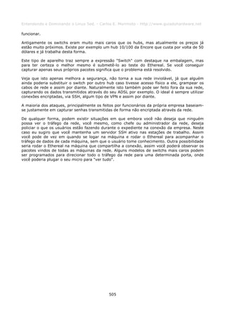 Entendendo e Dominando o Linux 5ed. - Carlos E. Morimoto - http://www.guiadohardware.net

funcionar.

Antigamente os switchs eram muito mais caros que os hubs, mas atualmente os preços já
estão muito próximos. Existe por exemplo um hub 10/100 da Encore que custa por volta de 50
dólares e já trabalha desta forma.

Este tipo de aparelho traz sempre a expressão "Switch" com destaque na embalagem, mas
para ter certeza o melhor mesmo é submetê-lo ao teste do Ethereal. Se você conseguir
capturar apenas seus próprios pacotes significa que o problema está resolvido.

Veja que isto apenas melhora a segurança, não torna a sua rede inviolável, já que alguém
ainda poderia substituir o switch por outro hub caso tivesse acesso físico a ele, grampear os
cabos de rede e assim por diante. Naturalmente isto também pode ser feito fora da sua rede,
capturando os dados transmitidos através do seu ADSL por exemplo. O ideal é sempre utilizar
conexões encriptadas, via SSH, algum tipo de VPN e assim por diante.

A maioria dos ataques, principalmente os feitos por funcionários da própria empresa baseiam-
se justamente em capturar senhas transmitidas de forma não encriptada através da rede.

De qualquer forma, podem existir situações em que embora você não deseja que ninguém
possa ver o tráfego da rede, você mesmo, como chefe ou administrador da rede, deseja
policiar o que os usuários estão fazendo durante o expediente na conexão da empresa. Neste
caso eu sugiro que você mantenha um servidor SSH ativo nas estações de trabalho. Assim
você pode de vez em quando se logar na máquina e rodar o Ethereal para acompanhar o
tráfego de dados de cada máquina, sem que o usuário tome conhecimento. Outra possibilidade
seria rodar o Ethereal na máquina que compartilha a conexão, assim você poderá observar os
pacotes vindos de todas as máquinas da rede. Alguns modelos de switchs mais caros podem
ser programados para direcionar todo o tráfego da rede para uma determinada porta, onde
você poderia plugar o seu micro para "ver tudo".




                                            505
 