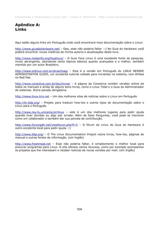 Entendendo e Dominando o Linux 5ed. - Carlos E. Morimoto - http://www.guiadohardware.net


Apêndice A:
Links


Aqui estão alguns links em Português onde você encontrará mais documentação sobre o Linux:

http://www.guiadohardware.net/ - Opa, esse não poderia faltar :-) No Guia do Hardware você
poderá encontrar novas matérias de minha autoria e atualizações deste livro.

http://www.metainfo.org/focalinux/ - O Guia Foca Linux é uma excelente fonte de pesquisa,
muito abrangente, abordando tanto tópicos básicos quanto avançados e o melhor, também
mantido por um autor Brasileiro.

http://www.onlinux.com.br/dicas/lnag/ - Esta é a versão em Português do LINUX NEWBIE
ADMINISTRATOR GUIDE, um excelente tutorial voltado para iniciantes no sistema, com ênfase
no Red Hat.

http://www.conectiva.com.br/doc/livros/ - A página da Conectiva contém versões online de
todos os manuais e ainda de alguns bons livros, como o Linux Total e o Guia do Administrador
de sistemas. Outra parada obrigatória.

http://www.linux.trix.net – Um dos melhores sites de notícias sobre o Linux em Português

http://br.tldp.org/ - Projeto para traduzir how-tos e outros tipos de documentação sobre o
Linux para o Português

http://www.rau-tu.unicamp.br/linux – este é um dos melhores lugares para pedir ajuda
quando tiver dúvidas ou algo sair errado. Além de fazer Perguntas, você pode se inscrever
como um colaborador e também dar sua parcela de contribuição.

http://www.forumgdh.net/viewforum.php?f=5 – O fórum de Linux do Guia do Hardware é
outro excelente local para pedir ajuda :-)

http://www.tldp.org/ - O The Linux Documentation Project reúne livros, how-tos, páginas de
manual e outras fontes de informação. (em Inglês)

http://www.freshmeat.net – Esse não poderia faltar, é simplesmente o melhor local para
procurar programas para Linux. O site oferece vários recursos, como por exemplo acompanhar
os projetos que lhe interessam e receber notícias de novas versões por mail. (em Inglês)




                                            506
 