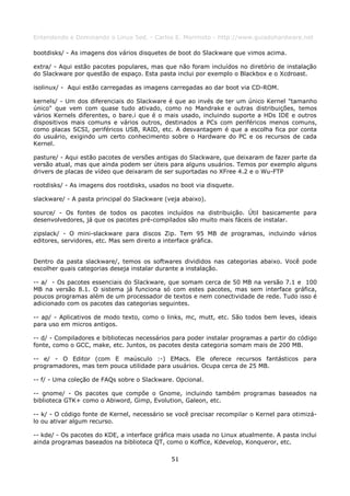 Entendendo e Dominando o Linux 5ed. - Carlos E. Morimoto - http://www.guiadohardware.net

bootdisks/ - As imagens dos vários disquetes de boot do Slackware que vimos acima.

extra/ - Aqui estão pacotes populares, mas que não foram incluídos no diretório de instalação
do Slackware por questão de espaço. Esta pasta inclui por exemplo o Blackbox e o Xcdroast.

isolinux/ - Aqui estão carregadas as imagens carregadas ao dar boot via CD-ROM.

kernels/ - Um dos diferenciais do Slackware é que ao invés de ter um único Kernel "tamanho
único" que vem com quase tudo ativado, como no Mandrake e outras distribuições, temos
vários Kernels diferentes, o bare.i que é o mais usado, incluindo suporte a HDs IDE e outros
dispositivos mais comuns e vários outros, destinados a PCs com periféricos menos comuns,
como placas SCSI, periféricos USB, RAID, etc. A desvantagem é que a escolha fica por conta
do usuário, exigindo um certo conhecimento sobre o Hardware do PC e os recursos de cada
Kernel.

pasture/ - Aqui estão pacotes de versões antigas do Slackware, que deixaram de fazer parte da
versão atual, mas que ainda podem ser úteis para alguns usuários. Temos por exemplo alguns
drivers de placas de vídeo que deixaram de ser suportadas no XFree 4.2 e o Wu-FTP

rootdisks/ - As imagens dos rootdisks, usados no boot via disquete.

slackware/ - A pasta principal do Slackware (veja abaixo).

source/ - Os fontes de todos os pacotes incluídos na distribuição. Útil basicamente para
desenvolvedores, já que os pacotes pré-compilados são muito mais fáceis de instalar.

zipslack/ - O mini-slackware para discos Zip. Tem 95 MB de programas, incluindo vários
editores, servidores, etc. Mas sem direito a interface gráfica.


Dentro da pasta slackware/, temos os softwares divididos nas categorias abaixo. Você pode
escolher quais categorias deseja instalar durante a instalação.

-- a/ - Os pacotes essenciais do Slackware, que somam cerca de 50 MB na versão 7.1 e 100
MB na versão 8.1. O sistema já funciona só com estes pacotes, mas sem interface gráfica,
poucos programas além de um processador de textos e nem conectividade de rede. Tudo isso é
adicionado com os pacotes das categorias seguintes.

-- ap/ - Aplicativos de modo texto, como o links, mc, mutt, etc. São todos bem leves, ideais
para uso em micros antigos.

-- d/ - Compiladores e bibliotecas necessários para poder instalar programas a partir do código
fonte, como o GCC, make, etc. Juntos, os pacotes desta categoria somam mais de 200 MB.

-- e/ - O Editor (com E maúsculo :-) EMacs. Ele oferece recursos fantásticos para
programadores, mas tem pouca utilidade para usuários. Ocupa cerca de 25 MB.

-- f/ - Uma coleção de FAQs sobre o Slackware. Opcional.

-- gnome/ - Os pacotes que compõe o Gnome, incluindo também programas baseados na
biblioteca GTK+ como o Abiword, Gimp, Evolution, Galeon, etc.

-- k/ - O código fonte de Kernel, necessário se você precisar recompilar o Kernel para otimizá-
lo ou ativar algum recurso.

-- kde/ - Os pacotes do KDE, a interface gráfica mais usada no Linux atualmente. A pasta inclui
ainda programas baseados na biblioteca QT, como o Koffice, Kdevelop, Konqueror, etc.

                                              51
 