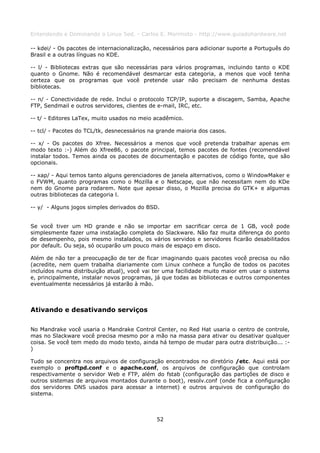 Entendendo e Dominando o Linux 5ed. - Carlos E. Morimoto - http://www.guiadohardware.net

-- kdei/ - Os pacotes de internacionalização, necessários para adicionar suporte a Português do
Brasil e a outras línguas no KDE.

-- l/ - Bibliotecas extras que são necessárias para vários programas, incluindo tanto o KDE
quanto o Gnome. Não é recomendável desmarcar esta categoria, a menos que você tenha
certeza que os programas que você pretende usar não precisam de nenhuma destas
bibliotecas.

-- n/ - Conectividade de rede. Inclui o protocolo TCP/IP, suporte a discagem, Samba, Apache
FTP, Sendmail e outros servidores, clientes de e-mail, IRC, etc.

-- t/ - Editores LaTex, muito usados no meio acadêmico.

-- tcl/ - Pacotes do TCL/tk, desnecessários na grande maioria dos casos.

-- x/ - Os pacotes do Xfree. Necessários a menos que você pretenda trabalhar apenas em
modo texto :-) Além do Xfree86, o pacote principal, temos pacotes de fontes (recomendável
instalar todos. Temos ainda os pacotes de documentação e pacotes de código fonte, que são
opcionais.

-- xap/ - Aqui temos tanto alguns gerenciadores de janela alternativos, como o WindowMaker e
o FVWM, quanto programas como o Mozilla e o Netscape, que não necessitam nem do KDe
nem do Gnome para rodarem. Note que apesar disso, o Mozilla precisa do GTK+ e algumas
outras bibliotecas da categoria l.

-- y/ - Alguns jogos simples derivados do BSD.


Se você tiver um HD grande e não se importar em sacrificar cerca de 1 GB, você pode
simplesmente fazer uma instalação completa do Slackware. Não faz muita diferença do ponto
de desempenho, pois mesmo instalados, os vários servidos e servidores ficarão desabilitados
por default. Ou seja, só ocuparão um pouco mais de espaço em disco.

Além de não ter a preocupação de ter de ficar imaginando quais pacotes você precisa ou não
(acredite, nem quem trabalha diariamente com Linux conhece a função de todos os pacotes
incluídos numa distribuição atual), você vai ter uma facilidade muito maior em usar o sistema
e, principalmente, instalar novos programas, já que todas as bibliotecas e outros componentes
eventualmente necessários já estarão à mão.



Ativando e desativando serviços

No Mandrake você usaria o Mandrake Control Center, no Red Hat usaria o centro de controle,
mas no Slackware você precisa mesmo por a mão na massa para ativar ou desativar qualquer
coisa. Se você tem medo do modo texto, ainda há tempo de mudar para outra distribuição... :-
)

Tudo se concentra nos arquivos de configuração encontrados no diretório /etc. Aqui está por
exemplo o proftpd.conf e o apache.conf, os arquivos de configuração que controlam
respectivamente o servidor Web e FTP, além do fstab (configuração das partições de disco e
outros sistemas de arquivos montados durante o boot), resolv.conf (onde fica a configuração
dos servidores DNS usados para acessar a internet) e outros arquivos de configuração do
sistema.



                                              52
 