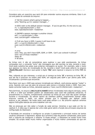 Entendendo e Dominando o Linux 5ed. - Carlos E. Morimoto - http://www.guiadohardware.net

Considere este um exercício que será útil para entender outros arquivos similares. Este é um
cut and paste do conteúdo do arquivo:

      # Tell the viewers what's going to happen...
      echo "Starting up X11 session manager..."

      # KDE's kdm is the default session manager. If you've got this, it's the one to use.
      if [ -x /opt/kde/bin/kdm ]; then
      exec /opt/kde/bin/kdm -nodaemon

      # GNOME's session manager is another choice:
      elif [ -x /usr/bin/gdm ]; then
      exec /usr/bin/gdm -nodaemon

      # If all you have is XDM, I guess it will have to do:
      elif [ -x /usr/X11R6/bin/xdm ]; then
      exec /usr/X11R6/bin/xdm -nodaemon
      fi

      # error
      echo "Hey, you don't have KDM, GDM, or XDM. Can't use runlevel 4 without"
      echo "one of those installed."
      sleep 30
      # All done.

As linhas com # são só comentários para explicar o que está acontecendo. As linhas
começadas com o comando "echo" são mensagens que são escritas na tela, durante o boot.
Você pode substituí-las pelas suas próprias mensagens se quiser. Por exemplo, sabe o texto
que aparece no menu de inicialização do lilo, durante o boot? Você pode edita-lo no arquivo
/boot/lilo.conf. Escreva o que quiser e digite "lilo" para regravar o arquivo na trilha MBR do
HD.

Mas, voltando ao que interessa, o script em sí começa na linha "if" e termina na linha "fi". O
que ele faz é procurar na ordem pelo KDM, em seguida pelo GDM e por último pelo XDM,
inicializando o primeiro que encontrar.

Para fazer com que o XDM seja sempre inicializado por default, você precisa apenas "matar" o
scrip, fazendo com que ele pare de procurar pelo outros e inicialize direto o XDM. Para isso,
basta comentar todas as linhas, deixando apenas a "exec /usr/X11R6/bin/xdm -nodaemon".

Para terminar, no arquivo /etc/rc.d/rc.inetd2 temos inicializados mais alguns serviços, como
o NFS e o SSH que também podem ser desativados caso você não pretenda utilizá-los. O
procedimento é o mesmo, simplesmente comentar as linhas do que você não quiser carregar
durante a inicialização. Se estiver dentro da interface gráfica, experimente chamar estes
arquivos usando o xedit, um editor simples que é instalado por default (xedit
arquivo_a_ser_editado). No modo texto você pode utilizar o vi. No próximo capítulo veremos
alguns instruções básicas de como trabalhar com ele.

Não se preocupe por não saber a função de cada serviço. Veremos o que cada um faz no
capítulo 4. A idéia aqui é apenas dar uma visão geral sobre a função dos principais arquivos de
configuração do Slackware.

A facilidade em encontrar e configurar os scripts é justamente o principal motivo de tantos
usuários utilizarem o Slackware. Apesar de à primeira vista ele parecer complicado, para quem
tem o costume de configurar o sistema "à moda antiga", o Slackware se revela muito mais
simples. Os scripts estão muito melhor organizados e muito melhor comentados do que em


                                               55
 