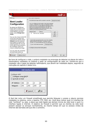 Entendendo e Dominando o Linux 5ed. - Carlos E. Morimoto - http://www.guiadohardware.net




Na hora de configurar a rede, o próprio instalador se encarrega de detectar as placas de rede e
hardmodems instalados no sistema e pedir as configurações de cada um. Lembre-se que o
instalador não é capaz de detectar softmodems, que devem ser instalados depois, seguindo as
instruções do capítulo 4 deste livro.




O Red Hat inclui um firewall simplificado que permite bloquear o acesso a alguns serviços
instalados no sistema, como o Apache, FTP, SSH, etc. Você deve indicar qual é a interface de
rede "confiável" ou seja, a placa que está ligada aos demais micros da rede local e qual é a
interface ligada à internet. O objetivo do firewall é permitir que os clientes da rede local
possam acessar os serviços normalmente, ao mesmo tempo em que os acessos vindos da
Internet são barrados até que dito o contrário.




                                              60
 