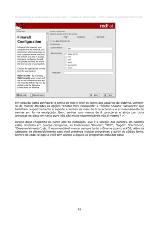 Entendendo e Dominando o Linux 5ed. - Carlos E. Morimoto - http://www.guiadohardware.net




Em seguida basta configurar a senha de root e criar os logins dos usuários do sistema. Lembre-
se de manter ativadas as opções "Enable MD5 Passwords" e "Enable Shadow Passwords" que
habilitam respectivamente o suporte a senhas de mais de 8 caracteres e o armazenamento de
senhas em forma encriptada. Bem, senhas com menos de 8 caracteres e ainda por cima
gravadas no disco em texto puro não são muito recomendáveis não é mesmo? :-)

Depois disso chegamos ao ponto alto da instalação, que é a seleção dos pacotes. Os pacotes
estão divididos em poucas categorias, as tradicionais "Gnome", "KDE", "Jogos", "Escritório",
"Desenvolvimento", etc. É recomendável marcar sempre tanto o Gnome quanto o KDE, além da
categoria de desenvolvimento caso você pretenda instalar programas a partir do código fonte.
Dentro de cada categoria você tem acesso a alguns os programas incluídos nela:




                                             61
 