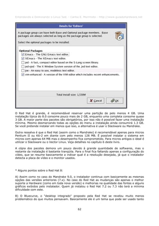 Entendendo e Dominando o Linux 5ed. - Carlos E. Morimoto - http://www.guiadohardware.net




O Red Hat é grande, é recomendável reservar uma partição de pelo menos 4 GB. Uma
instalação típica do 8.0 consome pouco mais de 2 GB, enquanto uma completa consome quase
3 GB. A maior parte dos pacotes são obrigatórios, por isso não é possível fazer uma instalação
mínima. Mesmo desmarcando todas as opções do menu a instalação ainda consumirá 1.3 GB.
Se você pretende instalar em menos que isso, a alternativa é usar o Slackware ou Mandrake.

Outra ressalva é que o Red Hat (assim como o Mandrake) é recomendável apenas para micros
Pentium II ou K6-2 em diante com pelo menos 128 MB. É possível instalar o sistema em
micros com apenas 64 MB mas o desempenho fica comprometido. Para micros antigos o ideal é
utilizar o Slackware ou o Vector Linux. Veja detalhes no capítulo 6 deste livro.

A cópia dos pacotes demora um pouco devido à grande quantidade de softwares, mas o
restante da instalação é bastante tranqüila. Para o final fica faltando apenas a configuração do
vídeo, que se resume basicamente a indicar qual é a resolução desejada, já que o instalador
detecta a placa de vídeo e o monitor usados.



* Alguns pontos sobre o Red Hat 8:

A) Assim como no caso do Mandrake 9.0, o instalador continua com basicamente as mesmas
opções das versões anteriores (7.x). No caso do Red Hat as mudanças são apenas o melhor
suporte a Hardware (como em toda nova versão) e melhorias na qualidade das fontes e alguns
gráficos exibidos pelo instalador. Quem já instalou o Red Hat 7.2 ou 7.3 não terá a mínima
dificuldade com este.

B) O Bluecurve, o "desktop integrado" proposto pela Red Hat se revelou muito menos
problemático do que muitos pensavam. Basicamente ele é um tema que pode ser usado tanto


                                              62
 