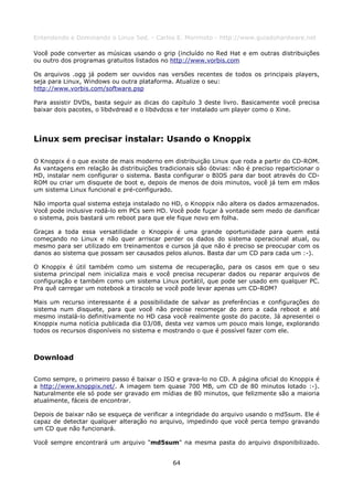 Entendendo e Dominando o Linux 5ed. - Carlos E. Morimoto - http://www.guiadohardware.net

Você pode converter as músicas usando o grip (incluído no Red Hat e em outras distribuições
ou outro dos programas gratuitos listados no http://www.vorbis.com

Os arquivos .ogg já podem ser ouvidos nas versões recentes de todos os principais players,
seja para Linux, Windows ou outra plataforma. Atualize o seu:
http://www.vorbis.com/software.psp

Para assistir DVDs, basta seguir as dicas do capítulo 3 deste livro. Basicamente você precisa
baixar dois pacotes, o libdvdread e o libdvdcss e ter instalado um player como o Xine.




Linux sem precisar instalar: Usando o Knoppix

O Knoppix é o que existe de mais moderno em distribuição Linux que roda a partir do CD-ROM.
As vantagens em relação às distribuições tradicionais são óbvias: não é preciso reparticionar o
HD, instalar nem configurar o sistema. Basta configurar o BIOS para dar boot através do CD-
ROM ou criar um disquete de boot e, depois de menos de dois minutos, você já tem em mãos
um sistema Linux funcional e pré-configurado.

Não importa qual sistema esteja instalado no HD, o Knoppix não altera os dados armazenados.
Você pode inclusive rodá-lo em PCs sem HD. Você pode fuçar à vontade sem medo de danificar
o sistema, pois bastará um reboot para que ele fique novo em folha.

Graças a toda essa versatilidade o Knoppix é uma grande oportunidade para quem está
começando no Linux e não quer arriscar perder os dados do sistema operacional atual, ou
mesmo para ser utilizado em treinamentos e cursos já que não é preciso se preocupar com os
danos ao sistema que possam ser causados pelos alunos. Basta dar um CD para cada um :-).

O Knoppix é útil também como um sistema de recuperação, para os casos em que o seu
sistema principal nem inicializa mais e você precisa recuperar dados ou reparar arquivos de
configuração e também como um sistema Linux portátil, que pode ser usado em qualquer PC.
Pra quê carregar um notebook a tiracolo se você pode levar apenas um CD-ROM?

Mais um recurso interessante é a possibilidade de salvar as preferências e configurações do
sistema num disquete, para que você não precise recomeçar do zero a cada reboot e até
mesmo instalá-lo definitivamente no HD casa você realmente goste do pacote. Já apresentei o
Knoppix numa notícia publicada dia 03/08, desta vez vamos um pouco mais longe, explorando
todos os recursos disponíveis no sistema e mostrando o que é possível fazer com ele.



Download

Como sempre, o primeiro passo é baixar o ISO e grava-lo no CD. A página oficial do Knoppix é
a http://www.knoppix.net/. A imagem tem quase 700 MB, um CD de 80 minutos lotado :-).
Naturalmente ele só pode ser gravado em mídias de 80 minutos, que felizmente são a maioria
atualmente, fáceis de encontrar.

Depois de baixar não se esqueça de verificar a integridade do arquivo usando o md5sum. Ele é
capaz de detectar qualquer alteração no arquivo, impedindo que você perca tempo gravando
um CD que não funcionará.

Você sempre encontrará um arquivo "md5sum" na mesma pasta do arquivo disponibilizado.


                                              64
 