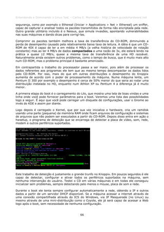 Entendendo e Dominando o Linux 5ed. - Carlos E. Morimoto - http://www.guiadohardware.net

segurança, como por exemplo o Ethereal (Iniciar > Applications > Net > Ethereal) um sniffer,
capaz de capturar e analisar todos os pacotes transmitidos de forma não encriptada pela rede.
Outro grande utilitário incluído é o Nessus, que simula invasões, apontando vulnerabilidades
nas suas máquinas e dando dicas para corrigí-las.

Comprimir os pacotes também melhora a taxa de transferência do CD-ROM, diminuindo a
perda de desempenho causado pela relativamente baixa taxa de leitura. A idéia é que um CD-
ROM de 40X é capaz de ler a em média 4 MB/s (a velha história de velocidade de rotação
constante) mas ao ler 4 MB/s de dados compactados a uma razão de 3x, ele estará lendo na
prática a quase 12 MB/s, quase a mesma taxa de transferência de uma HD razoável.
Naturalmente ainda existem outros problemas, como o tempo de busca, que é muito mais alto
num CD-ROM, mas o problema principal é bastante amenizado.

Em contrapartida o trabalho do processador passa a ser maior, pois além de processar os
dados referentes aos programas ele tem que ao mesmo tempo descompactar os dados lidos
pelo CD-ROM. Por isso, mais do que em outras distribuições o desempenho do Knoppix
aumenta de acordo com o poder de processamento da máquina. Numa máquina lenta, um
Pentium II 300 por exemplo o desempenho é cerca de 50% menor do que seria ao rodar uma
distribuição instalada no HD, enquanto num Athlon XP ou Pentium 4 a diferença já é muito
menor.

A primeira etapa do boot é o carregamento do Lilo, que mostra uma tela de boas vindas e uma
linha onde você pode fornecer parâmetros para o boot. Veremos uma lista das possibilidades
logo a seguir. É aqui que você pode carregar um disquete de configurações, usar o Gnome ao
invés do KDE e assim por diante.

Logo depois é carregado o Kernel, que por sua vez inicializa o hardware, cria um ramdisk
usando uma parte (pequena) da memória RAM onde ficam arquivos de configuração e sistemas
de arquivos que não podem ser executados a partir do CD-ROM. Depois disso entra em ação o
hwsetup, o programa de detecção que se encarrega de detectar a placa de vídeo, som, rede,
modem e outros periféricos suportados.




Este trabalho de detecção é justamente o grande trunfo no Knoppix. Em poucos segundos é ele
capaz de detectar, configurar e ativar todos os periféricos suportados na máquina, sem
nenhuma intervenção do usuário. Testei o CD em várias máquinas e em todas ele conseguiu
inicializar sem problemas, sempre detectando pelo menos o mouse, placa de som e rede.

Durante o boot ele tenta sempre configurar automaticamente a rede, obtendo o IP e outros
dados a partir de um servidor DHCP disponível. Se a máquina acessar a internet através de
uma conexão compartilhada através do ICS do Windows, via IP Masquerade (no Linux) ou
mesmo através de uma mini-distribuição como o Coyote, ele já será capaz de acessar a Web
logo após o boot, sem necessidade de nenhuma configuração.



                                             66
 