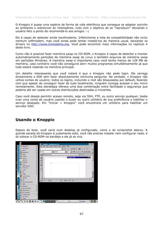 Entendendo e Dominando o Linux 5ed. - Carlos E. Morimoto - http://www.guiadohardware.net

O Knoppix é quase uma espécie de forma de vida eletrônica que consegue se adaptar sozinho
ao ambiente e sobreviver às intempéries, tudo com o objetivo de se "reproduzir" deixando o
usuário feliz a ponto de recomendá-lo aos amigos :-)

Ele é capaz de detectar ainda hardmodems. Infelizmente a lista de compatibilidade não inclui
nenhum softmodem, mas você ainda pode tentar instalá-los da maneira usual, baixando os
drivers no http://www.linmodems.org. Você pode encontrar mais informações no capítulo 4
deste livro.

Como não é possível fazer memória swap no CD-ROM, o Knoppix é capaz de detectar e montar
automaticamente partições de memória swap do Linux e também arquivos de memória swap
em partições Windows. A memória swap é importante caso você tenha menos de 128 MB de
memória, caso contrário você não conseguirá abrir muitos programas simultâneamente já que
tudo estará rodando na memória principal.

Um detalhe interessante que você notará é que o Knoppix não pede login. Ele carrega
diretamente o KDE sem fazer absolutamente nenhuma pergunta. Na verdade, o Knoppix não
utiliza contas de usuário; todos os logins, incluindo o root são bloqueados por default, fazendo
com que apesar de conseguir fazer de tudo localmente, ninguém consiga acessar o seu micro
remotamente. Esta estratégia oferece uma boa combinação entre facilidade e segurança que
poderia até ser usada em outras distribuições destinadas a iniciantes.

Caso você deseje permitir acesso remoto, seja via SSH, FTP, ou outro serviço qualquer, basta
criar uma conta de usuário usando o kuser ou outro utilitário de sua preferência e habilitar o
serviço desejado. Em "Iniciar > Knoppix" você encontrará um utilitário para habilitar um
servidor SSH.




Usando o Knoppix

Depois do boot, você cairá num desktop já configurado, como o do screenshot abaixo. A
grande sacada do Knoppix é justamente esta, você não precisa instalar nem configurar nada, é
só colocar o CD-ROM na bandeja e ele já se vira.




                                              67
 