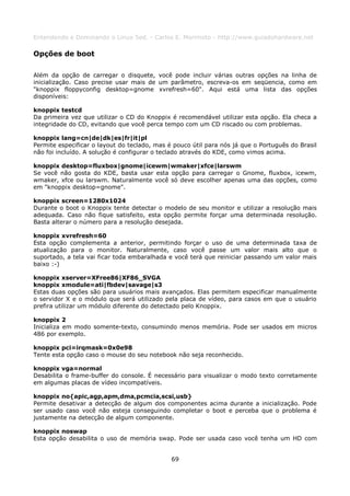 Entendendo e Dominando o Linux 5ed. - Carlos E. Morimoto - http://www.guiadohardware.net

Opções de boot

Além da opção de carregar o disquete, você pode incluir várias outras opções na linha de
inicialização. Caso precise usar mais de um parâmetro, escreva-os em seqüencia, como em
"knoppix floppyconfig desktop=gnome xvrefresh=60". Aqui está uma lista das opções
disponíveis:

knoppix testcd
Da primeira vez que utilizar o CD do Knoppix é recomendável utilizar esta opção. Ela checa a
integridade do CD, evitando que você perca tempo com um CD riscado ou com problemas.

knoppix lang=cn|de|dk|es|fr|it|pl
Permite especificar o layout do teclado, mas é pouco útil para nós já que o Português do Brasil
não foi incluído. A solução é configurar o teclado através do KDE, como vimos acima.

knoppix desktop=fluxbox|gnome|icewm|wmaker|xfce|larswm
Se você não gosta do KDE, basta usar esta opção para carregar o Gnome, fluxbox, icewm,
wmaker, xfce ou larswm. Naturalmente você só deve escolher apenas uma das opções, como
em "knoppix desktop=gnome".

knoppix screen=1280x1024
Durante o boot o Knoppix tente detectar o modelo de seu monitor e utilizar a resolução mais
adequada. Caso não fique satisfeito, esta opção permite forçar uma determinada resolução.
Basta alterar o número para a resolução desejada.

knoppix xvrefresh=60
Esta opção complementa a anterior, permitindo forçar o uso de uma determinada taxa de
atualização para o monitor. Naturalmente, caso você passe um valor mais alto que o
suportado, a tela vai ficar toda embaralhada e você terá que reiniciar passando um valor mais
baixo :-)

knoppix xserver=XFree86|XF86_SVGA
knoppix xmodule=ati|fbdev|savage|s3
Estas duas opções são para usuários mais avançados. Elas permitem especificar manualmente
o servidor X e o módulo que será utilizado pela placa de vídeo, para casos em que o usuário
prefira utilizar um módulo diferente do detectado pelo Knoppix.

knoppix 2
Inicializa em modo somente-texto, consumindo menos memória. Pode ser usados em micros
486 por exemplo.

knoppix pci=irqmask=0x0e98
Tente esta opção caso o mouse do seu notebook não seja reconhecido.

knoppix vga=normal
Desabilita o frame-buffer do console. É necessário para visualizar o modo texto corretamente
em algumas placas de vídeo incompatíveis.

knoppix no{apic,agp,apm,dma,pcmcia,scsi,usb}
Permite desativar a detecção de algum dos componentes acima durante a inicialização. Pode
ser usado caso você não esteja conseguindo completar o boot e perceba que o problema é
justamente na detecção de algum componente.

knoppix noswap
Esta opção desabilita o uso de memória swap. Pode ser usada caso você tenha um HD com


                                              69
 