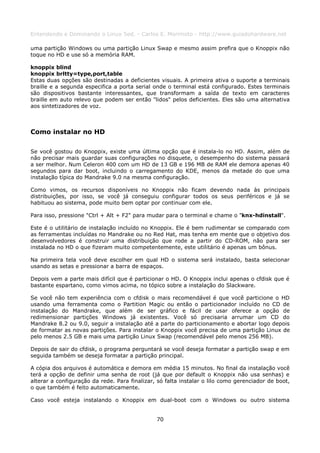 Entendendo e Dominando o Linux 5ed. - Carlos E. Morimoto - http://www.guiadohardware.net

uma partição Windows ou uma partição Linux Swap e mesmo assim prefira que o Knoppix não
toque no HD e use só a memória RAM.

knoppix blind
knoppix brltty=type,port,table
Estas duas opções são destinadas a deficientes visuais. A primeira ativa o suporte a terminais
braille e a segunda especifica a porta serial onde o terminal está configurado. Estes terminais
são dispositivos bastante interessantes, que transformam a saída de texto em caracteres
braille em auto relevo que podem ser então "lidos" pelos deficientes. Eles são uma alternativa
aos sintetizadores de voz.



Como instalar no HD

Se você gostou do Knoppix, existe uma última opção que é instala-lo no HD. Assim, além de
não precisar mais guardar suas configurações no disquete, o desempenho do sistema passará
a ser melhor. Num Celeron 400 com um HD de 13 GB e 196 MB de RAM ele demora apenas 40
segundos para dar boot, incluindo o carregamento do KDE, menos da metade do que uma
instalação típica do Mandrake 9.0 na mesma configuração.

Como vimos, os recursos disponíveis no Knoppix não ficam devendo nada às principais
distribuições, por isso, se você já conseguiu configurar todos os seus periféricos e já se
habituou ao sistema, pode muito bem optar por continuar com ele.

Para isso, pressione "Ctrl + Alt + F2" para mudar para o terminal e chame o "knx-hdinstall".

Este é o utilitário de instalação incluído no Knoppix. Ele é bem rudimentar se comparado com
as ferramentas incluídas no Mandrake ou no Red Hat, mas tenha em mente que o objetivo dos
desenvolvedores é construir uma distribuição que rode a partir do CD-ROM, não para ser
instalada no HD o que fizeram muito competentemente, este utilitário é apenas um bônus.

Na primeira tela você deve escolher em qual HD o sistema será instalado, basta selecionar
usando as setas e pressionar a barra de espaços.

Depois vem a parte mais difícil que é particionar o HD. O Knoppix inclui apenas o cfdisk que é
bastante espartano, como vimos acima, no tópico sobre a instalação do Slackware.

Se você não tem experiência com o cfdisk o mais recomendável é que você particione o HD
usando uma ferramenta como o Partition Magic ou então o particionador incluído no CD de
instalação do Mandrake, que além de ser gráfico e fácil de usar oferece a opção de
redimensionar partições Windows já existentes. Você só precisaria arrumar um CD do
Mandrake 8.2 ou 9.0, seguir a instalação até a parte do particionamento e abortar logo depois
de formatar as novas partições. Para instalar o Knoppix você precisa de uma partição Linux de
pelo menos 2.5 GB e mais uma partição Linux Swap (recomendável pelo menos 256 MB).

Depois de sair do cfdisk, o programa perguntará se você deseja formatar a partição swap e em
seguida também se deseja formatar a partição principal.

A cópia dos arquivos é automática e demora em média 15 minutos. No final da instalação você
terá a opção de definir uma senha de root (já que por default o Knoppix não usa senhas) e
alterar a configuração da rede. Para finalizar, só falta instalar o lilo como gerenciador de boot,
o que também é feito automaticamente.

Caso você esteja instalando o Knoppix em dual-boot com o Windows ou outro sistema


                                               70
 