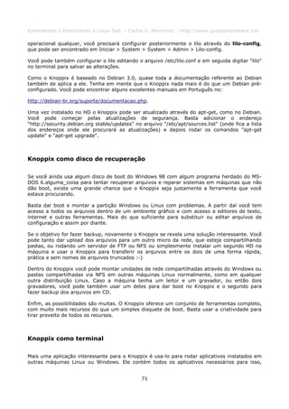 Entendendo e Dominando o Linux 5ed. - Carlos E. Morimoto - http://www.guiadohardware.net

operacional qualquer, você precisará configurar posteriormente o lilo através do lilo-config,
que pode ser encontrado em Iniciar > System > System > Admin > Lilo-config.

Você pode também configurar o lilo editando o arquivo /etc/lilo.conf e em seguida digitar "lilo"
no terminal para salvar as alterações.

Como o Knoppix é baseado no Debian 3.0, quase toda a documentação referente ao Debian
também de aplica a ele. Tenha em mente que o Knoppix nada mais é do que um Debian pré-
configurado. Você pode encontrar alguns excelentes manuais em Português no:

http://debian-br.org/suporte/documentacao.php.

Uma vez instalado no HD o Knoppix pode ser atualizado através do apt-get, como no Debian.
Você pode começar pelas atualizações de segurança. Basta adicionar o endereço
"http://security.debian.org stable/updates" no arquivo "/etc/apt/sources.list" (onde fica a lista
dos endereços onde ele procurará as atualizações) e depois rodar os comandos "apt-get
update" e "apt-get upgrade".



Knoppix como disco de recuperação

Se você ainda usa algum disco de boot do Windows 98 com algum programa herdado do MS-
DOS 6.alguma_coisa para tentar recuperar arquivos e reparar sistemas em máquinas que não
dão boot, existe uma grande chance que o Knoppix seja justamente a ferramenta que você
estava procurando.

Basta dar boot e montar a partição Windows ou Linux com problemas. A partir daí você tem
acesso a todos os arquivos dentro de um ambiente gráfico e com acesso a editores de texto,
internet e outras ferramentas. Mais do que suficiente para substituir ou editar arquivos de
configuração e assim por diante.

Se o objetivo for fazer backup, novamente o Knoppix se revela uma solução interessante. Você
pode tanto dar upload dos arquivos para um outro micro da rede, que esteja compartilhando
pastas, ou rodando um servidor de FTP ou NFS ou simplesmente instalar um segundo HD na
máquina e usar o Knoppix para transferir os arquivos entre os dois de uma forma rápida,
prática e sem nomes de arquivos truncados :-)

Dentro do Knoppix você pode montar unidades de rede compartilhadas através do Windows ou
pastas compartilhadas via NFS em outras máquinas Linux normalmente, como em qualquer
outra distribuição Linux. Caso a máquina tenha um leitor e um gravador, ou então dois
gravadores, você pode também usar um deles para dar boot no Knoppix e o segundo para
fazer backup dos arquivos em CD.

Enfim, as possibilidades são muitas. O Knoppix oferece um conjunto de ferramentas completo,
com muito mais recursos do que um simples disquete de boot. Basta usar a criatividade para
tirar proveito de todos os recursos.



Knoppix como terminal

Mais uma aplicação interessante para o Knoppix é usa-lo para rodar aplicativos instalados em
outras máquinas Linux ou Windows. Ele contém todos os aplicativos necessários para isso,


                                               71
 