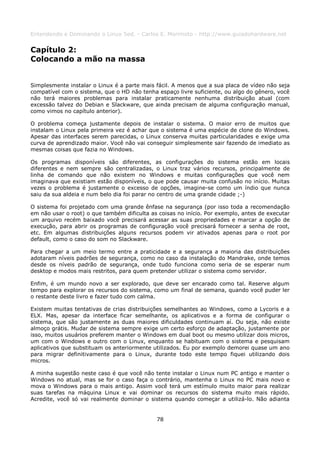 Entendendo e Dominando o Linux 5ed. - Carlos E. Morimoto - http://www.guiadohardware.net


Capítulo 2:
Colocando a mão na massa


Simplesmente instalar o Linux é a parte mais fácil. A menos que a sua placa de vídeo não seja
compatível com o sistema, que o HD não tenha espaço livre suficiente, ou algo do gênero, você
não terá maiores problemas para instalar praticamente nenhuma distribuição atual (com
excessão talvez do Debian e Slackware, que ainda precisam de alguma configuração manual,
como vimos no capítulo anterior).

O problema começa justamente depois de instalar o sistema. O maior erro de muitos que
instalam o Linux pela primeira vez é achar que o sistema é uma espécie de clone do Windows.
Apesar das interfaces serem parecidas, o Linux conserva muitas particularidades e exige uma
curva de aprendizado maior. Você não vai conseguir simplesmente sair fazendo de imediato as
mesmas coisas que fazia no Windows.

Os programas disponíveis são diferentes, as configurações do sistema estão em locais
diferentes e nem sempre são centralizadas, o Linux traz vários recursos, principalmente de
linha de comando que não existem no Windows e muitas configurações que você nem
imaginava que existiam estão disponíveis, o que pode causar muita confusão no início. Muitas
vezes o problema é justamente o excesso de opções, imagine-se como um índio que nunca
saiu da sua aldeia e num belo dia foi parar no centro de uma grande cidade ;-)

O sistema foi projetado com uma grande ênfase na segurança (por isso toda a recomendação
em não usar o root) o que também dificulta as coisas no início. Por exemplo, antes de executar
um arquivo recém baixado você precisará acessar as suas propriedades e marcar a opção de
execução, para abrir os programas de configuração você precisará fornecer a senha de root,
etc. Em algumas distribuições alguns recursos podem vir ativados apenas para o root por
default, como o caso do som no Slackware.

Para chegar a um meio termo entre a praticidade e a segurança a maioria das distribuições
adotaram níveis padrões de segurança, como no caso da instalação do Mandrake, onde temos
desde os níveis padrão de segurança, onde tudo funciona como seria de se esperar num
desktop e modos mais restritos, para quem pretender utilizar o sistema como servidor.

Enfim, é um mundo novo a ser explorado, que deve ser encarado como tal. Reserve algum
tempo para explorar os recursos do sistema, como um final de semana, quando você puder ler
o restante deste livro e fazer tudo com calma.

Existem muitas tentativas de crias distribuições semelhantes ao Windows, como a Lycoris e a
ELX. Mas, apesar da interface ficar semelhante, os aplicativos e a forma de configurar o
sistema, que são justamente as duas maiores dificuldades continuam aí. Ou seja, não existe
almoço grátis. Mudar de sistema sempre exige um certo esforço de adaptação, justamente por
isso, muitos usuários preferem manter o Windows em dual boot ou mesmo utilizar dois micros,
um com o Windows e outro com o Linux, enquanto se habituam com o sistema e pesquisam
aplicativos que substituam os anteriormente utilizados. Eu por exemplo demorei quase um ano
para migrar definitivamente para o Linux, durante todo este tempo fiquei utilizando dois
micros.

A minha sugestão neste caso é que você não tente instalar o Linux num PC antigo e manter o
Windows no atual, mas se for o caso faça o contrário, mantenha o Linux no PC mais novo e
mova o Windows para o mais antigo. Assim você terá um estímulo muito maior para realizar
suas tarefas na máquina Linux e vai dominar os recursos do sistema muito mais rápido.
Acredite, você só vai realmente dominar o sistema quando começar a utilizá-lo. Não adianta


                                             78
 