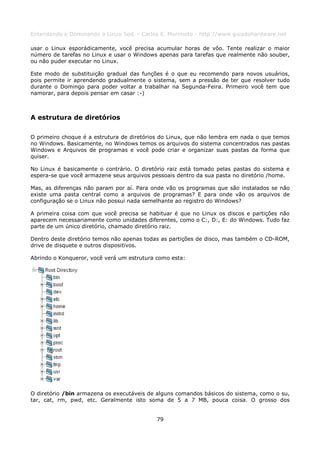 Entendendo e Dominando o Linux 5ed. - Carlos E. Morimoto - http://www.guiadohardware.net

usar o Linux esporádicamente, você precisa acumular horas de vôo. Tente realizar o maior
número de tarefas no Linux e usar o Windows apenas para tarefas que realmente não souber,
ou não puder executar no Linux.

Este modo de substituição gradual das funções é o que eu recomendo para novos usuários,
pois permite ir aprendendo gradualmente o sistema, sem a pressão de ter que resolver tudo
durante o Domingo para poder voltar a trabalhar na Segunda-Feira. Primeiro você tem que
namorar, para depois pensar em casar :-)



A estrutura de diretórios

O primeiro choque é a estrutura de diretórios do Linux, que não lembra em nada o que temos
no Windows. Basicamente, no Windows temos os arquivos do sistema concentrados nas pastas
Windows e Arquivos de programas e você pode criar e organizar suas pastas da forma que
quiser.

No Linux é basicamente o contrário. O diretório raiz está tomado pelas pastas do sistema e
espera-se que você armazene seus arquivos pessoais dentro da sua pasta no diretório /home.

Mas, as diferenças não param por aí. Para onde vão os programas que são instalados se não
existe uma pasta central como a arquivos de programas? E para onde vão os arquivos de
configuração se o Linux não possui nada semelhante ao registro do Windows?

A primeira coisa com que você precisa se habituar é que no Linux os discos e partições não
aparecem necessariamente como unidades diferentes, como o C:, D:, E: do Windows. Tudo faz
parte de um único diretório, chamado diretório raiz.

Dentro deste diretório temos não apenas todas as partições de disco, mas também o CD-ROM,
drive de disquete e outros dispositivos.

Abrindo o Konqueror, você verá um estrutura como esta:




O diretório /bin armazena os executáveis de alguns comandos básicos do sistema, como o su,
tar, cat, rm, pwd, etc. Geralmente isto soma de 5 a 7 MB, pouca coisa. O grosso dos


                                           79
 