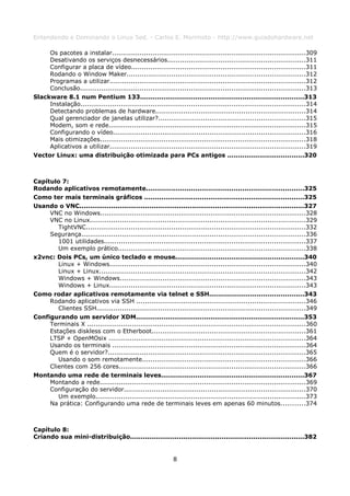 Entendendo e Dominando o Linux 5ed. - Carlos E. Morimoto - http://www.guiadohardware.net

     Os pacotes a instalar...........................................................................................309
     Desativando os serviços desnecessários.................................................................311
     Configurar a placa de vídeo..................................................................................311
     Rodando o Window Maker....................................................................................312
     Programas a utilizar............................................................................................312
     Conclusão..........................................................................................................313
Slackware 8.1 num Pentium 133.............................................................................313
     Instalação..........................................................................................................314
     Detectando problemas de hardware......................................................................314
     Qual gerenciador de janelas utilizar?.....................................................................315
     Modem, som e rede.............................................................................................315
     Configurando o vídeo..........................................................................................316
     Mais otimizações.................................................................................................318
     Aplicativos a utilizar............................................................................................319
Vector Linux: uma distribuição otimizada para PCs antigos ....................................320



Capítulo 7:
Rodando aplicativos remotamente..........................................................................325
Como ter mais terminais gráficos ...........................................................................325
Usando o VNC..........................................................................................................327
     VNC no Windows.................................................................................................328
     VNC no Linux.....................................................................................................329
        TightVNC.......................................................................................................332
     Segurança.........................................................................................................336
        1001 utilidades...............................................................................................337
        Um exemplo prático........................................................................................338
x2vnc: Dois PCs, um único teclado e mouse............................................................340
        Linux + Windows............................................................................................340
        Linux + Linux.................................................................................................342
        Windows + Windows.......................................................................................343
        Windows + Linux............................................................................................343
Como rodar aplicativos remotamente via telnet e SSH............................................343
     Rodando aplicativos via SSH ...............................................................................346
        Clientes SSH..................................................................................................349
Configurando um servidor XDM...............................................................................353
     Terminais X .......................................................................................................360
     Estações diskless com o Etherboot........................................................................361
     LTSP + OpenMOsix .............................................................................................364
     Usando os terminais ...........................................................................................364
     Quem é o servidor?.............................................................................................365
        Usando o som remotamente.............................................................................366
     Clientes com 256 cores........................................................................................366
Montando uma rede de terminais leves...................................................................367
     Montando a rede.................................................................................................369
     Configuração do servidor.....................................................................................370
        Um exemplo...................................................................................................373
     Na prática: Configurando uma rede de terminais leves em apenas 60 minutos...........374



Capítulo 8:
Criando sua mini-distribuição..................................................................................382


                                                             8
 