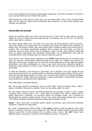 Entendendo e Dominando o Linux 5ed. - Carlos E. Morimoto - http://www.guiadohardware.net

de ser recomendável em termos de organização e segurança, você não é obrigado a concentrar
seus arquivos dentro do seu diretório de usuário.

Nada impede que você logue-se como root, crie uma pasta /MP3, abra o menu de permissões
para que seu login de usuário tenha permissão para acessá-la e a utilize para guardar suas
músicas, por exemplo.



Comandos do prompt

Apesar da interface gráfica ser muito mais fácil de usar, é bom você ter pelo menos uma boa
noção de como as coisas funcionam pelo prompt de comando, isso vai lhe dar um domínio
muito maior sobre o sistema.

Em vários pontos deste livro, sem falar de outros tipos de documentação sobre Linux/Unix,
você verá receitas com longas listas de comandos que devem ser dados para configurar ou
alterar algo. Na grande maioria dos casos existe algum utilitário gráfico que permite fazer o
mesmo, mas os autores geralmente preferem dar a receita de como fazer via linha de
comando, pois nem todo mundo terá os utilitários à mão e muitas vezes existem diferenças
entre as opções disponíveis nas diferentes distribuições. Dar simplesmente uma lista de
comandos torna a dica utilizável para um número maior de usuários.

Outro ponto é que muitas vezes é realmente mais fácil simplesmente dar um comando para
abrir um arquivo e descomentar algumas linhas do que abrir um utilitário que demora 15
segundos pra carregar, navegar por um monte de menus diferentes e marcar algumas opções
escondidas. Uma coisa interessante no Linux é que você não precisa realmente digitar os
comandos, basta selecionar a linha e usar o botão do meio do mouse para já cola-la na janela
do prompt.

O modo de comando é uma forma de "conversar" com o sistema, com mais opções do que
seria possível através de um utilitário gráfico e obtendo respostas mais rápidas. É claro que o
modo de comando pode assustar no início, mas um pouco de insistência vai facilitar bastante
sua vida daqui em diante. Não seja apressado, o legal é justamente ir aprendendo comandos
novos conforme os problemas forem aparecendo.

Aqui estão alguns comandos básicos:

cd : Serve para acessar os diretórios, como no DOS. “cd /” volta ao diretório Raiz, e “cd ..”
sobe um diretório. Para abrir o diretório “/proc” por exemplo, digite "cd /proc”.

Se você estiver dentro da pasta /home/fernando/mail por exemplo e quiser ir para a pasta
/usr/local, não é preciso usar o “cd ..” para voltar ao diretório raiz, para só depois abrir a
pasta, basta dar o comando “cd /usr/local” dentro de qualquer pasta, que o sistema se
encarregará de acessar a pasta correta. Se por outro lado, você quiser apenas abrir a pasta
“old” dentro da pasta /home/fernando/mail, basta apenas digitar “cd old”.

startx : Serve para abrir a interface gráfica apartir do prompt, caso você tenha escolhido
inicializar o sistema em modo texto.

ls : Listar. Corresponde ao DIR do DOS. O "ls l more" quebra a lista em páginas, serve para
pausar a listagem, para que você consiga ler tudo. "ls -a" mostra também arquivos ocultos
(que no Linux têm o nome iniciado com um ponto, como .mail) e “ls -alh” mostra mais
detalhes sobre os arquivos, incluindo as permissões de acesso e o tamanho.



                                              81
 