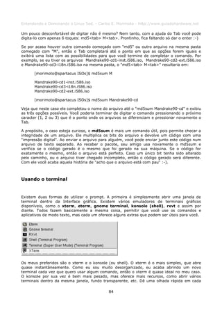 Entendendo e Dominando o Linux 5ed. - Carlos E. Morimoto - http://www.guiadohardware.net

Um pouco desconfortável de digitar não é mesmo? Nem tanto, com a ajuda do Tab você pode
digita-lo com apenas 6 toques: md5<tab> M<tab>. Prontinho, fica faltando só dar o enter :-)

Se por acaso houver outro comando começado com "md5" ou outro arquivo na mesma pasta
começado com "M", então o Tab completará até o ponto em que as opções forem iguais e
exibirá uma lista com as possibilidades para que você termine de completar o comando. Por
exemplo, se eu tiver os arquivos Mandrake90-cd1-inst.i586.iso, Mandrake90-cd2-ext.i586.iso
e Mandrake90-cd3-i18n.i586.iso na mesma pasta, o "md5<tab> M<tab>" resultaria em:

      [morimoto@spartacus ISOs]$ md5sum M

      Mandrake90-cd1-inst.i586.iso
      Mandrake90-cd3-i18n.i586.iso
      Mandrake90-cd2-ext.i586.iso

      [morimoto@spartacus ISOs]$ md5sum Mandrake90-cd

Veja que neste caso ele completou o nome do arquivo até o "md5sum Mandrake90-cd" e exibiu
as três opções possíveis. Você poderia terminar de digitar o comando pressionando o próximo
caracter (1, 2 ou 3) que é o ponto onde os arquivos se diferenciam e pressionar novamente o
Tab.

A propósito, o caso esteja curioso, o md5sum é mais um comando útil, pois permite checar a
integridade de um arquivo. Ele multiplica os bits do arquivo e devolve um código com uma
"impressão digital". Ao enviar o arquivo para alguém, você pode enviar junto este código num
arquivo de texto separado. Ao receber o pacote, seu amigo usa novamente o md5sum e
verifica se o código gerado é o mesmo que foi gerado na sua máquina. Se o código for
exatamente o mesmo, então o arquivo está perfeito. Caso um único bit tenha sido alterado
pelo caminho, ou o arquivo tiver chegado incompleto, então o código gerado será diferente.
Com ele você acaba aquela história de "acho que o arquivo está com pau" :-).



Usando o terminal


Existem duas formas de utilizar o prompt. A primeira é simplesmente abrir uma janela de
terminal dentro da Interface gráfica. Existem vários emuladores de terminais gráficos
disponíveis, como o xterm, eterm, gnome terminal, konsole (shell), rxvt e assim por
diante. Todos fazem basicamente a mesma coisa, permitir que você use os comandos e
aplicativos de modo texto, mas cada um oferece alguns extras que podem ser úteis para você.




Os meus preferidos são o xterm e o konsole (ou shell). O xterm é o mais simples, que abre
quase instantâneamente. Como eu sou muito desorganizado, eu acaba abrindo um novo
terminal cada vez que quero usar algum comando, então o xterm é quase ideal no meu caso.
O konsole por sua vez é bem mais pesado, mas oferece mais recursos, como abrir vários
terminais dentro da mesma janela, fundo transparente, etc. Dê uma olhada rápida em cada

                                            84
 