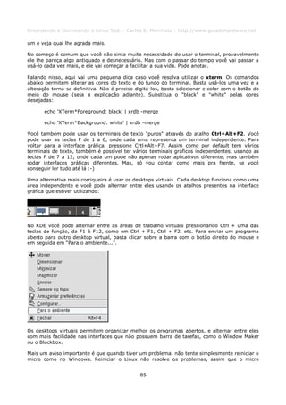 Entendendo e Dominando o Linux 5ed. - Carlos E. Morimoto - http://www.guiadohardware.net

um e veja qual lhe agrada mais.

No começo é comum que você não sinta muita necessidade de usar o terminal, provavelmente
ele lhe pareça algo antiquado e desnecessário. Mas com o passar do tempo você vai passar a
usá-lo cada vez mais, e ele vai começar a facilitar a sua vida. Pode anotar.

Falando nisso, aqui vai uma pequena dica caso você resolva utilizar o xterm. Os comandos
abaixo permitem alterar as cores do texto e do fundo do terminal. Basta usá-los uma vez e a
alteração torna-se definitiva. Não é preciso digitá-los, basta selecionar e colar com o botão do
meio do mouse (seja a explicação adiante). Substitua o "black" e "white" pelas cores
desejadas:

       echo 'XTerm*Foreground: black' | xrdb -merge

       echo 'XTerm*Background: white' | xrdb -merge

Você também pode usar os terminais de texto "puros" através do atalho Ctrl+Alt+F2. Você
pode usar as teclas F de 1 a 6, onde cada uma representa um terminal independente. Para
voltar para a interface gráfica, pressione Crtl+Alt+F7. Assim como por default tem vários
terminais de texto, também é possível ter vários terminais gráficos independentes, usando as
teclas F de 7 a 12, onde cada um pode não apenas rodar aplicativos diferente, mas também
rodar interfaces gráficas diferentes. Mas, só vou contar como mais pra frente, se você
conseguir ler tudo até lá :-)

Uma alternativa mais corriqueira é usar os desktops virtuais. Cada desktop funciona como uma
área independente e você pode alternar entre eles usando os atalhos presentes na interface
gráfica que estiver utilizando:




No KDE você pode alternar entre as áreas de trabalho virtuais pressionando Ctrl + uma das
teclas de função, da F1 à F12, como em Ctrl + F1, Ctrl + F2, etc. Para enviar um programa
aberto para outro desktop virtual, basta clicar sobre a barra com o botão direito do mouse e
em seguida em “Para o ambiente...”.




Os desktops virtuais permitem organizar melhor os programas abertos, e alternar entre eles
com mais facilidade nas interfaces que não possuem barra de tarefas, como o Window Maker
ou o Blackbox.

Mais um aviso importante é que quando tiver um problema, não tente simplesmente reiniciar o
micro como no Windows. Reiniciar o Linux não resolve os problemas, assim que o micro


                                              85
 